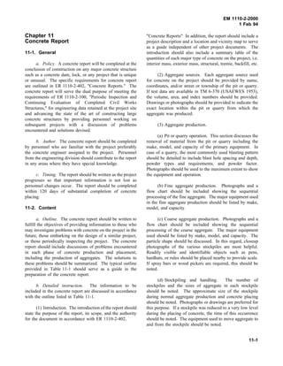 EM 1110-2-2000
1 Feb 94
Chapter 11
Concrete Report
11-1. General
a. Policy. A concrete report will be completed at the
conclusion of construction on any major concrete structure
such as a concrete dam, lock, or any project that is unique
or unusual. The specific requirements for concrete report
are outlined in ER 1110-2-402, "Concrete Reports." The
concrete report will serve the dual purpose of meeting the
requirements of ER 1110-2-100, "Periodic Inspection and
Continuing Evaluation of Completed Civil Works
Structures," for engineering data retained at the project site
and advancing the state of the art of constructing large
concrete structures by providing personnel working on
subsequent projects with a discussion of problems
encountered and solutions devised.
b. Author. The concrete report should be completed
by personnel who are familiar with the project preferably
the concrete engineer assigned to the project. Personnel
from the engineering division should contribute to the report
in any areas where they have special knowledge.
c. Timing. The report should be written as the project
progresses so that important information is not lost as
personnel changes occur. The report should be completed
within 120 days of substantial completion of concrete
placing.
11-2. Content
a. Outline. The concrete report should be written to
fulfill the objectives of providing information to those who
may investigate problems with concrete on the project in the
future, those embarking on the design of a similar project,
or those periodically inspecting the project. The concrete
report should include discussions of problems encountered
in each phase of concrete production and placement,
including the production of aggregates. The solutions to
these problems should be summarized. The typical outline
provided in Table 11-1 should serve as a guide in the
preparation of the concrete report.
b. Detailed instruction. The information to be
included in the concrete report are discussed in accordance
with the outline listed in Table 11-1.
(1) Introduction. The introduction of the report should
state the purpose of the report, its scope, and the authority
for the document in accordance with ER 1110-2-402,
"Concrete Reports" In addition, the report should include a
project description and a location and vicinity map to serve
as a guide independent of other project documents. The
introduction should also include a summary table of the
quantities of each major type of concrete on the project, i.e.
interior mass, exterior mass, structural, tremie, backfill, etc.
(2) Aggregate sources. Each aggregate source used
for concrete on the project should be provided by name,
coordinates, and/or street or township of the pit or quarry.
If test data are available in TM 6-370 (USAEWES 1953),
the volume, area, and index numbers should be provided.
Drawings or photographs should be provided to indicate the
exact location within the pit or quarry from which the
aggregate was produced.
(3) Aggregate production.
(a) Pit or quarry operation. This section discusses the
removal of material from the pit or quarry including the
make, model, and capacity of the primary equipment. In
case of a quarry, the most commonly used blasting pattern
should be detailed to include blast hole spacing and depth,
powder types and requirements, and powder factor.
Photographs should be used to the maximum extent to show
the equipment and operation.
(b) Fine aggregate production. Photographs and a
flow chart should be included showing the sequential
processing of the fine aggregate. The major equipment used
in the fine aggregate production should be listed by make,
model, and capacity.
(c) Coarse aggregate production. Photographs and a
flow chart should be included showing the sequential
processing of the coarse aggregate. The major equipment
used should be listed by make, model, and capacity. The
particle shape should be discussed. In this regard, closeup
photographs of the various stockpiles are most helpful.
Readily visible and identifiable objects such as pens,
hardhats, or rules should be placed nearby to provide scale.
If spray bars or wood pickers are required, this should be
noted.
(d) Stockpiling and handling. The number of
stockpiles and the sizes of aggregate in each stockpile
should be noted. The approximate size of the stockpile
during normal aggregate production and concrete placing
should be noted. Photographs or drawings are preferred for
this purpose. If a stockpile was reduced to a very low level
during the placing of concrete, the time of this occurrence
should be noted. The equipment used to move aggregate to
and from the stockpile should be noted.
11-1
 