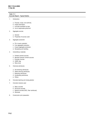 EM 1110-2-2000
1 Feb 94
Table 11-1
Concrete Report - Typical Outline
1. Introduction.
a. Purpose, scope, and authority
b. Project description
c. Concrete quantities by type
d. List of responsible personnel
2. Aggregate sources
a. General
b. Properties of sources used
3. Aggregate production
a. Pit or quarry operation
b. Fine aggregate production
c. Coarse aggregate production
d. Stockpiling and handling
4. Cementitious materials
a. Portland cement sources
b. Blended hydraulic cement sources
c. Pozzolan sources
d. GGBF slag
e. Silica fume
5. Chemical admixtures
a. Air-entraining admixtures
b. Water-reducing admixtures
c. Retarding admixtures
d. Accelerating admixtures
e. Others
6. Concrete batching and mixing plant(s)
7. Concrete mixtures used
a. Mass concrete
b. Structural concrete
c. Special concrete (RCC, fiber reinforced)
d. Shotcrete
8. Construction joint preparation
11-2
 