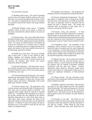 EM 1110-2-2000
1 Feb 94
(4) Cementitious materials.
(a) Portland cement sources. The sources of portland
cement used on the project should be noted as well as the
dates they were used and the approximate locations of their
use. The means of transporting the cement to the project
site should be noted and the transfer and storage facilities
described.
(b) Blended hydraulic cement sources. If blended
hydraulic cement is used on the project, it should be
discussed as described for portland cement in the previous
paragraph.
(c) Pozzolan source. The sources of pozzolan used on
the project should be listed. If commercial sources are used,
the location of the firms supplying the pozzolan should be
listed. If a source of natural pozzolan is developed and
used by the Contractor or if a natural source is opened
nearby by a commercial operator to supply pozzolan to the
project, the location of the source should be provided and
the processing requirements outlined.
(d) GGBF slag or silica fume. The sources of GGBF
slag or silica fume, or both, if used, should be listed.
Storage, handling, and batching facilities should be
described. If they were used only in certain locations in the
structures, the locations, dates placed, and mixture
proportions should be included.
(5) Chemical admixtures. The brand name, sources,
and available test data of all chemical admixtures used on
the project should be listed as well as the structure feature
in which they were used.
(6) Concrete batching and mixing plant. The concrete
batching and mixing plant should be described to include
make, model, and capacity of major bins, conveyor belts,
hoppers, mixers, and controls. Photographs of the overall
plant layout should be included.
(7) Concrete mixtures used. The proportions of the
concrete mixtures used during the bulk of the placement of
each major class of concrete should be tabulated. The
aggregate batch weights should be reported at saturated
surface dry. If significant field adjustments were made to
the concrete mixtures that were supplied by the division
laboratory being placed in a dam, power plant, lock, or
other major water control structures, the extent of the
adjustment should be noted and reasons for the adjustment
discussed. If shotcrete is used on the project, the type of
placement (wet or dry) should be noted and the type and
capacity of equipment listed.
(8) Equipment and techniques. The equipment and
techniques used for joint preparation should be described.
(9) Concrete transportation and placement. The type
and capacity of equipment used to transport the concrete
from the mixer to the placement site should be described.
The means of placement should be described and the
number and type of vibrators noted. The normal and
maximum rates of placement of each major class of
concrete on the project should be listed.
(10) Concrete curing and protection. A brief
description should be provided outlining the Contractor’s
selected means of curing and protecting the concrete. Any
mishaps which occurred during curing and protection which
may have reduced the level of protection or truncated the
curing process on parts of major structures should be noted.
(11) Temperature control. The description of the
temperature control measures used on the project will
include the types of insulation used, the major components
of any required pre- or postcooling systems, the dates that
various control measures were used during the construction
period, and any mishaps which resulted in deviations from
the specified temperature control requirements.
(12) Special concretes. On any project that includes
concrete different than the usual cast-in-place mass or
structural concrete, a section should be provided detailing
the materials used, the method of placement, problems
encountered, and how they were solved. Concrete
applications which should be discussed include tremie
concrete when placed in a major project element such as a
cutoff wall, underwater foundation, or fiber-reinforced
concrete.
(13) Precast concrete. The type, description, name,
and location of the manufacturer of precast units used on the
project should be provided.
(14) Quality verification and testing. The procedure
and extent of the GQA program and the CQC program
should be described. The types and frequencies of the tests
and quality verifications performed by the Government
should be listed. The facility used by the Government for
GQA purposes and by the Contractor for CQC should be
described.
(15) Summary of test data. The format for the
presentation of data from the various quality assurance tests
and quality control tests should be such that long tables of
raw data are avoided. Charts should be used where
possible. Charts and tables when used should show the
11-4
 