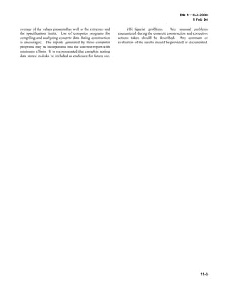 EM 1110-2-2000
1 Feb 94
average of the values presented as well as the extremes and
the specification limits. Use of computer programs for
compiling and analyzing concrete data during construction
is encouraged. The reports generated by these computer
programs may be incorporated into the concrete report with
minimum efforts. It is recommended that complete testing
data stored in disks be included as enclosure for future use.
(16) Special problems. Any unusual problems
encountered during the concrete construction and corrective
actions taken should be described. Any comment or
evaluation of the results should be provided or documented.
11-5
 