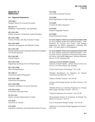 EM 1110-2-2000
1 Feb 94
Appendix A
References
A-1. Required Publications
TM 5-822-7
Standard Practice for Concrete Pavements
ER 415-1-11
Biddability, Constructibility, and Operability
ER 1110-1-261
Quality Assurance of Laboratory Testing Procedures
ER 1110-1-2002
Cement, Pozzolan, and Slag Acceptance Testing
ER 1110-1-8100
Laboratory Investigations and Materials Testing
ER 1110-2-100
Periodic Inspection and Continuing Evaluation of Completed
Civil Works Structures
ER 1110-2-402
Concrete Reports
ER 1110-2-1150
Engineering and Design for Civil Works Projects
ER 1110-2-1200
Plans and Specifications
ER 1180-1-6
Construction Quality Management
EM 1110-1-1804
Geotechnical Investigations
EM 1110-2-2002
Evaluation and Repair of Concrete Structures
EM 1110-2-2302
Construction with Large Stone
EP 415-1-261
Quality Assurance Representative’s Guide
CW 03101
Formwork for Concrete
CW 03150
Expansion, Contraction, and Construction Joints in Concrete
CW 03301
Cast-in-Place Structural Concrete
CW 03305
Guide Specification for Mass Concrete
CW 03307
Concrete (for Minor Structures)
CW 03362
Preplaced Aggregate Concrete
CW 03425
Precast-Prestressed Concrete
US Army Engineer Waterways Experiment Station 1949
US Army Engineer Waterways Experiment Station. 1949.
Handbook for Concrete and Cement, with quarterly
supplements (all CRD-C designations), Vicksburg, MS.
Note: Use latest edition of all designations.
US Army Engineer Waterways Experiment Station 1953
US Army Engineer Waterways Experiment Station. 1953.
Test Data, Concrete Aggregates in Continental United States
and Alaska, with annual supplements, Technical Memoran-
dum No. 6-370, Vicksburg, MS.
American Concrete Institute (Annual)
American Concrete Institute. Annual. Manual of Concrete
Practice, Five Parts, Detroit, MI, including:
"Cement and Concrete Terminology," ACI 116R
"Standard Specifications for Tolerances for Concrete
Construction and Materials," ACI 117
"Guide to Durable Concrete," ACI 201.2R
"Cooling and Insulating Systems for Mass Concrete," ACI
207.4R
"Standard Practice for Selecting Proportions for Normal,
Heavyweight, and Mass Concrete," ACI 211.1
"Chemical Admixtures for Concrete," ACI 212.3R
"Recommended Practice for Evaluation of Strength Test
Results of Concrete," ACI 214
"Use of Accelerated Strength Testing," ACI 214.1R
"Guide for Use of Normal Weight Aggregates in Concrete,"
ACI 221R
A-1
 