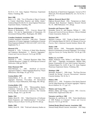 EM 1110-2-2000
1 Feb 94
SL-83-13, U.S. Army Engineer Waterways Experiment
Station, Vicksburg, MS.
Buck 1988
Buck, A. D. 1988. "Use of Pozzolan or Slag in Concrete
to Control Alkali-Silica Reaction and Sulfate Attack,"
Technical Report SL-88-29, U.S. Army Engineer Waterways
Experiment Station, Vicksburg, MS.
Bureau of Reclamation 1975
Bureau of Reclamation. 1975. Concrete Manual 8th
edition. For sale by Superintendent of Documents, US
Government Printing Office, Washington, DC 20402.
Canadian Standards Association 1986
Canadian Standards Association. 1986 (Oct). "Potential
Expansivity of Cement Aggregate Combinations (Concrete
Prism Expansion Method)," CAN3-A23.2-M77, A23.2-14A,
Supplement No. 2.
Diamond 1976
Diamond, S. 1976. "A Review of Alkali Silica Reaction
and Expansion Mechanisms: 2. Reactive Aggregates,"
Cement and Concrete Research, Vol 6, pp 549-560.
Diamond 1978
Diamond, S. 1978. "Chemical Reactions Other Than
Carbonate Reactions," Chapter 23, ASTM Special Technical
Publication 169B, pp 700-721.
Dolar-Mantuani 1983
Dolar-Mantuani, L. 1983. Handbook of Concrete
Aggregates,Chapter 7, "Alkali-Aggregate Reactivity," Noyes
Publications, Park Ridge, NJ, pp 79-125.
Grattan-Bellew 1987
Grattan-Bellew, P. E., ed. 1987. "Concrete Alkali-
Aggregate Reactions, Proceedings 7th International
Conference, Noyes Publications, Park Ridge, NH, 509 pp.
Grattan-Bellew 1992
Grattan-Bellew, P. E. 1992. "Microcystalline Quartz,
Undulatory Extinction & the Alkali-Silica Reaction,"
Proceedings 9th International Conference, The Concrete
Society, Slough, Vol 1, pp 383-394.
Hadley 1961
Hadley, David W. 1961. "Alkali Reactivity of Carbonate
Rocks--Expansion and Dedolomitization," Proceedings,
Highway Research Board, Vol 40, pp 462-474, 664 pp.
Hadley 1968
Hadley, David W. 1968. "Field and Laboratory Studies on
the Reactivity of Sand-Gravel Aggregate," Journal of PCA
R&D Labs, PCA Research Bulletin No. 221, Vol 10, No. 1
pp 17-33.
Highway Research Board 1964
Highway Research Board. 1964. "Symposium on Alkali-
Carbonate Rock Reactions," Highway Research Record
No. 45 , HRB Publication 1167, 244 pp.
Kosmatka and Panarese 1988
Kosmatka, Steven H., and Panarese, William C. 1988.
Design and Control of Concrete Mixtures, 13th ed., Portland
Cement Association, Skokie, IL.
MacInnis 1992
MacInnis, Cameron. 1992. "Guide to Durable Concrete,"
ACI Committee Report 201.2R-92, ACI Manual of Concrete
Practice, Part I, American Concrete Institute, Detroit, MI.
Mather 1948
Mather, Bryant. 1948. "Petrographic Identification of
Reactive Constitutents in Concrete Aggregate," Proceedings,
American Society for Testing Materials, Vol 48, pp 1120-
1125.
Mather, K. et al 1963
Mather, Katharine; Luke, Wilbur I.; and Mather, Bryant.
1963 (Jun). "Aggregate Investigations, Milford Dam,
Kansas; Examination of Cores from Concrete Structures,"
Technical Report No. 6-629, 81 pp, U.S. Army Engineer
Waterways Experiment Station, Vicksburg, MS.
Meininger 1988
Meininger, Richard C. 1988 (Aug). "No-Fines Pervious
Concrete for Paving," Concrete International, American
Concrete Institute, Vol 10, No. 8.
Mielenz 1958
Mielenz, R. C. 1958. "Evaluation of the Quick-Chemical
Test for Alkali Reactivity of Concrete Aggregate," Highway
Reserch Bulletin No. 171, pp 1-15.
Mindess and Young 1981
Mindess, Sidney, and Young, J. Francis. 1981. Concrete,
Prentice-Hall, Englewood Cliffs, NJ.
Natesaiyer and Hover 1985
Natesaiyer, K., and Hover, K. 1985. "Insitu Identification
of ASR Products in Concrete," Cement and Concrete
Research, Vol 18, pp 455-463.
National Ready-Mixed Concrete Association 1982
National Ready-Mixed Concrete Association. 1982 (Sep).
A-3
 