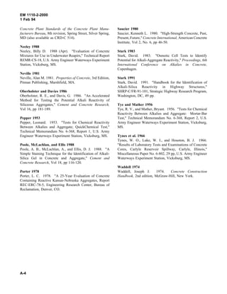 EM 1110-2-2000
1 Feb 94
Concrete Plant Standards of the Concrete Plant Manu-
facturers Bureau, 8th revision, Spring Street, Silver Spring,
MD (also available as CRD-C 514).
Neeley 1988
Neeley, Billy D. 1988 (Apr). "Evaluation of Concrete
Mixtures for Use in Underwater Reapirs," Technical Report
REMR-CS-18, U.S. Army Engineer Waterways Experiment
Station, Vicksburg, MS.
Neville 1981
Neville, Alan M. 1981. Properties of Concrete, 3rd Edition,
Pitman Publishing, Marshfield, MA.
Oberholster and Davies 1986
Oberholster, R. E., and Davis, G. 1986. "An Accelerated
Method for Testing the Potential Alkali Reactivity of
Siliceous Aggregates," Cement and Concrete Research,
Vol 16, pp 181-189.
Pepper 1953
Pepper, Leonard. 1953. "Tests for Chemical Reactivity
Between Alkalies and Aggregate; QuickChemical Test,"
Technical Memorandum No. 6-368, Report 1, U.S. Army
Engineer Waterways Experiment Station, Vicksburg, MS.
Poole, McLachlan, and Ellis 1988
Poole, A. B., McLachlan, A., and Ellis, D. J. 1988. "A
Simple Staining Technique for the Identification of Alkali-
Silica Gel in Concrete and Aggregate," Cement and
Concrete Research, Vol 18, pp 116-120.
Porter 1978
Porter, L. C. 1978. "A 25-Year Evaluation of Concrete
Containing Reactive Kansas-Nebraska Aggregates, Report
REC-ERC-78-5, Engineering Research Center, Bureau of
Reclamation, Denver, CO.
Saucier 1980
Saucier, Kenneth L. 1980. "High-Strength Concrete, Past,
Present, Future," Concrete International, American Concrete
Institute, Vol 2, No. 6, pp 46-50.
Stark 1983
Stark, David. 1983. "Osmotic Cell Tests to Identify
Potential for Alkali-Aggregate Reactivity," Proceedings, 6th
International Conference on Alkalies in Concrete,
Copenhagen.
Stark 1991
Stark, David. 1991. "Handbook for the Identification of
Alkali-Silica Reactivity in Highway Structures,"
SHRP-C/FR-91-101, Strategic Highway Research Program,
Washington, DC, 49 pp.
Tye and Mather 1956
Tye, R. V., and Mather, Bryant. 1956. "Tests for Chemical
Reactivity Between Alkalies and Aggregate: Mortar-Bar
Test," Technical Memorandum No. 6-368, Report 2, U.S.
Army Engineer Waterways Experiment Station, Vicksburg,
MS.
Tynes et al. 1966
Tynes, W. O., Luke, W. I., and Houston, B. J. 1966.
"Results of Laboratory Tests and Examinations of Concrete
Cores, Carlyle Reservoir Spillway, Carlyle, Illinois,"
Miscellaneous Paper No. 6-802, 29 pp, U.S. Army Engineer
Waterways Experiment Station, Vicksburg, MS.
Waddell 1974
Waddell, Joseph J. 1974. Concrete Construction
Handbook, 2nd edition, McGraw-Hill, New York.
A-4
 