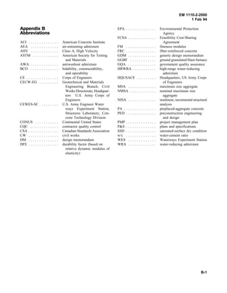 EM 1110-2-2000
1 Feb 94
AppendixAppendix BB
AbbreviationsAbbreviations
ACI . . . . . . . . . . . . . . American Concrete Institute
AEA . . . . . . . . . . . . . air-entraining admixture
AHV . . . . . . . . . . . . . Class A, High Velocity
ASTM . . . . . . . . . . . . American Society for Testing
and Materials
AWA . . . . . . . . . . . . . antiwashout admixture
BCO . . . . . . . . . . . . . bidability, constructability,
and operability
CE . . . . . . . . . . . . . . . Corps of Engineers
CECW-EG . . . . . . . . . Geotechnical and Materials
Engineering Branch, Civil
Works Directorate, Headquar-
ters U.S. Army Corps of
Engineers
CEWES-SC . . . . . . . . U.S. Army Engineer Water
ways Experiment Station,
Structures Laboratory, Con-
crete Technology Division
CONUS . . . . . . . . . . . Continental United States
CQC . . . . . . . . . . . . . contractor quality control
CSA . . . . . . . . . . . . . . Canadian Standards Association
CW . . . . . . . . . . . . . . civil works
DM . . . . . . . . . . . . . . design memorandum
DFE . . . . . . . . . . . . . . durability factor (based on
relative dynamic modulus of
elasticity)
EPA . . . . . . . . . . . . . . Environmental Protection
Agency
FCSA . . . . . . . . . . . . . Feasibility Cost-Sharing
Agreement
FM . . . . . . . . . . . . . . fineness modulus
FRC . . . . . . . . . . . . . . fiber-reinforced concrete
GDM . . . . . . . . . . . . . generic design memorandum
GGBF . . . . . . . . . . . . ground granulated blast-furnace
GQA . . . . . . . . . . . . . government quality assurance
HRWRA . . . . . . . . . . . high-range water-reducing
admixture
HQUSACE . . . . . . . . . Headquarters, US Army Corps
of Engineers
MSA . . . . . . . . . . . . . maximum size aggregate
NMSA . . . . . . . . . . . . nominal maximum size
aggregate
NISA . . . . . . . . . . . . . nonlinear, incremental structural
analysis
PA . . . . . . . . . . . . . . . preplaced-aggregate concrete
PED . . . . . . . . . . . . . . preconstruction engineering
and design
PMP . . . . . . . . . . . . . . project management plan
P&S . . . . . . . . . . . . . . plans and specifications
SSD . . . . . . . . . . . . . . saturated-surface dry condition
w/c . . . . . . . . . . . . . . water-cement ratio
WES . . . . . . . . . . . . . Waterways Experiment Station
WRA . . . . . . . . . . . . . water-reducing admixture
B-1
 