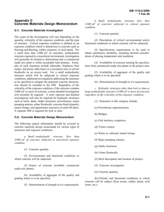 EM 1110-2-2000
1 Feb 94
Appendix C
Concrete Materials Design Memorandum
C-1. Concrete Materials Investigation
The scope of the investigation will vary depending on the
quantity, criticality of the exposure condition, and the type
of structure. Critical exposure condition is defined as an
exposure condition which is deleterious to concrete such as
freezing and thawing, sulfate exposure, or acid attack. For
a small (less than 5,000 yd3
of concrete), nonhydraulic
structure exposed to a noncritical environment, investigation
will generally be limited to determining that a commercial
ready-mix plant is within acceptable haul distance. Exam-
ples of such structures include sidewalks, fireplaces, boat
ramps, and picnic table bases in a recreation area or culvert
headwalls on an access road. For a small nonhydraulic
structure which will be subjected to critical exposure
conditions, additional investigations addressing the measures
to be specified to mitigate the potential concrete deteriora-
tion should be included in the DM. Regardless of the
criticality of the exposure condition, if the structure contains
5,000 yd3
or more of concrete, a more detailed investigation
will normally be required. A more rigorous and detailed
investigation will also be required for hydraulic structures
such as locks, dams, intake structures, powerhouses, major
pumping stations, urban floodwalls, concrete-lined channels,
tunnel linings, and appurtenant structures of earth-fill dams.
A separate DM is required for lock or dam.
C-2. Concrete Materials Design Memorandum
The following typical information should be covered in
concrete materials design memoranda for various types of
structures and exposure conditions.
a. Small nonhydraulic structure (less than
5,000 yd3
of concrete) subjected to noncritical exposure
condition.
(1) Concrete quantity.
(2) Environmental and functional conditions to
which concrete will be subjected.
(3) Source of concrete (available commercial
ready-mix plants).
(4) Availability of aggregate of the quality and
grading which is to be specified.
(5) Determination of strength or w/c requirements.
b. Small nonhydraulic structure (less than
5,000 yd3
of concrete) subjected to critical exposure
condition.
(1) Concrete quantity.
(2) Description of critical environmental and/or
functional conditions to which concrete will be subjected.
(3) Specifications requirements to be used to
obtain satisfactory durability, including thermal consider-
ations of placing temperature and insulation.
(4) Availability of concrete meeting the specifica-
tions from commercial ready-mix plants in the project area.
(5) Availability of aggregate of the quality and
grading which is to be specified.
(6) Determination of strength or w/c requirements.
c. Hydraulic structures other than lock or dam or
large nonhydraulic structure (5,000 yd3
or more of concrete)
regardless of the criticality of the exposure condition.
(1) Structures in this category include:
(a) Powerhouse superstructures.
(b) Bridges.
(c) Fish hatchery complexes.
(d) Visitor centers.
(e) Water or vehicular tunnel linings.
(f) Major pumping stations.
(g) Intake structures.
(h) Urban floodwalls.
(2) Brief description and location of project.
(3) Concrete investigation.
(a) Concrete quantity.
(b) Climatic and functional conditions to which
concrete will be subject (frost action, sulfate attack, acid
water, etc.).
C-1
 