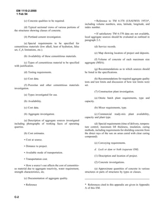 EM 1110-2-2000
1 Feb 94
(c) Concrete qualities to be required.
(d) Typical sectional views of various portions of
the structures showing classes of concrete.
(4) Portland cement investigation.
(a) Special requirements to be specified for
cementitious materials (low alkali, heat of hydration, false
set, C3A limitations, etc.).
(b) Availability of these cementitious materials.
(c) Types of cementitious material to be specified
with justification.
(d) Testing requirements.
(e) Cost data.
(5) Pozzolan and other cementitious materials
investigation.
(a) Types investigated for use.
(b) Availability.
(c) Cost data.
(6) Aggregate investigation.
(a) Description of aggregate sources investigated
including photographs of working faces of operating
quarries.
(b) Cost estimates.
• Cost at source.
• Distance to project.
• Available mode of transportation.
• Transportation cost.
• How a source’s use affects the cost of cementitio-
us material due to aggregate reactivity, water requirement,
strength characteristics, etc.
(c) Documentation of aggregate quality.
• Reference
• Reference to TM 6-370 (USAEWES 1953)*,
including volume numbers, area, latitude, longitude, and
index number.
• If satisfactory TM 6-370 data are not available,
local aggregate sources should be evaluated as outlined in
paragraph 2-3.
(d) Service records.
(e) Map showing location of project and deposits.
(f) Volume of concrete of each maximum size
aggregate (MSA).
(g) Recommendations as to which sources should
be listed in the specifications.
(h) Recommendations for required aggregate quality
tests and test limits and discussion of how test limits were
set.
(7) Construction plant investigation.
(a) Onsite batch plant requirements, type and
capacity.
(b) Mixer requirements, type.
(c) Commercial ready-mix plant availability,
capacity and plant type.
(d) Special requirements (time of delivery, tempera-
ture control, maximum lift thickness, insulation, curing
methods, including requirements for shielding concrete from
the direct rays of the sun on areas cured with clear curing
compound).
(e) Conveying requirements.
d. Lock or dam or both (separate DM).
(1) Description and location of project.
(2) Concrete investigations.
(a) Approximate quantities of concrete in various
structures or parts of structures by types or classes.
* References cited in this appendix are given in Appendix
A of this EM.
C-2
 