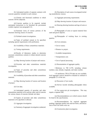 EM 1110-2-2000
1 Feb 94
(b) Anticipated number of separate contracts with
concrete quantities included in each contract.
(c) Climatic and functional conditions to which
concrete will be subjected.
(d) Concrete qualities to be required, include
anticipated instructions to be furnished the government
resident engineer (see paragraph 6-2).
(e) Sectional views of various portions of the
structures showing classes of concrete.
(3) Portland cement investigations.
(a) Types of portland cement to be specified,
including special requirements with justification.
(b) Availability of these cementitious materials.
(c) Testing requirements.
(d) Results of laboratory studies to determine
necessary cementitious contents to obtain desired concrete
qualities.
(e) Map showing location of project and sources.
(4) Pozzolan and other cementitious materials
investigation.
(a) Types of pozzolan and other cementitious
materials investigated.
(b) Availability of pozzolans and other cementitious
materials.
(c) Map showing location of sources and location
of project.
(d) Cost data.
(e) Anticipated quantity of pozzolan and other
cementitious materials to be used per cubic yard of concrete
for various classes of concrete (include test data).
(f) Type(s) of pozzolan and other cementitious
materials to be specified or allowed.
(5) Aggregate investigation.
(a) Summary of aggregate investigation conducted.
(b) Description of each source investigated includ-
ing unsatisfactory sources.
(c) Aggregate processing requirements.
(d) Map showing location of project and sources.
(e) Drawing showing locations and logs of cores or
test pits.
(f) Photographs of cores or typical material from
sand and gravel deposits.
(g) Photographs of working faces in existing
quarries.
(h) Cost estimates.
• Cost at source.
• Distance to project.
• Available transportation.
• Transportation cost.
• Cost of special processing.
(i) Documentation of aggregate quality.
• Reference to TM 6-370, including volume
numbers, area, latitude, longitude, and index number.
• If satisfactory TM 6-370 data are not available,
local aggregate sources should be evaluated as outlined in
paragraph 2-3 of the text.
(j) Discussion of test results.
(k) Service records including photographs where
available.
(l) Test quarry-test pit investigations. This may
require a separate DM.
(m) Recommendations as to which sources should
be listed in the specifications.
(n) Recommendations for required aggregate
gradings, aggregate quality tests and test limits, and discus-
sion of how test limits were set.
(6) Construction plant investigation.
C-3
 
