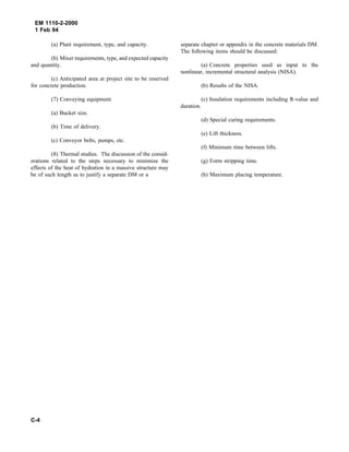 EM 1110-2-2000
1 Feb 94
(a) Plant requirement, type, and capacity.
(b) Mixer requirements, type, and expected capacity
and quantity.
(c) Anticipated area at project site to be reserved
for concrete production.
(7) Conveying equipment.
(a) Bucket size.
(b) Time of delivery.
(c) Conveyor belts, pumps, etc.
(8) Thermal studies. The discussion of the consid-
erations related to the steps necessary to minimize the
effects of the heat of hydration in a massive structure may
be of such length as to justify a separate DM or a
separate chapter or appendix in the concrete materials DM.
The following items should be discussed:
(a) Concrete properties used as input to the
nonlinear, incremental structural analysis (NISA).
(b) Results of the NISA.
(c) Insulation requirements including R-value and
duration.
(d) Special curing requirements.
(e) Lift thickness.
(f) Minimum time between lifts.
(g) Form stripping time.
(h) Maximum placing temperature.
C-4
 