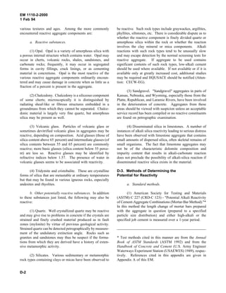 EM 1110-2-2000
1 Feb 94
various textures and ages. Among the more commonly
encountered reactive aggregate components are:
a. Reactive substances.
(1) Opal. Opal is a variety of amorphous silica with
a porous internal structure which contains water. Opal may
occur in cherts, volcanic rocks, shales, sandstones, and
carbonate rocks; frequently, it may occur in segregated
forms in cavity fillings, crack linings, or as cementing
material in concretions. Opal is the most reactive of the
various reactive aggregate components ordinarily encoun-
tered and may cause damage in concrete when as little as a
fraction of a percent is present in the aggregate.
(2) Chalcedony. Chalcedony is a siliceous component
of some cherts; microscopically it is distinguished by
radiating sheaf-like or fibrous structures embedded in a
groundmass from which they cannot be separated. Chalce-
donic material is largely very fine quartz, but amorphous
silica may be present as well.
(3) Volcanic glass. Particles of volcanic glass or
sometimes devitrified volcanic glass in aggregates may be
reactive, depending on composition. Acid glasses (those of
silica content above 65 percent) and intermediate glasses (of
silica contents between 55 and 65 percent) are commonly
reactive; more basic glasses (silica content below 55 perce-
nt) are less so. Reactive glasses may be identified by
refractive indices below 1.57. The presence of water in
volcanic glasses seems to be associated with reactivity.
(4) Tridymite and cristobalite. These are crystalline
forms of silica that are metastable at ordinary temperatures
but that may be found in various igneous rocks, especially
andesites and rhyolites.
b. Other potentially reactive substances. In addition
to these substances just listed, the following may also be
reactive:
(1) Quartz. Well crystallized quartz may be reactive
and may give rise to problems in concrete if the crystals are
strained and finely crushed material produced as in fault
zones (mylonite) by virtue of previous geological activity.
Strained quartz can be detected petrographically by measure-
ment of the undulatory extinction angle. Rocks such as
granites and sandstones may thus be suspect if the forma-
tions from which they are derived have a history of exten-
sive metamorphic activity.
(2) Silicates. Various sedimentary or metamorphic
rock types containing clays or micas have been observed to
be reactive. Such rock types include graywackes, argillites,
phyllites, siltstones, etc. There is considerable dispute as to
whether the reactive component is finely divided quartz or
amorphous silica within the rock or whether the reaction
involves the clay mineral or mica components. Alkali
reactions with such rock types tend to be unusually slow
and may escape detection by the normal screening tests for
reactive aggregate. If aggregate to be used contains
significant contents of such rock types, low-alkali cement
should be used where available. If not available or if it is
available only at greatly increased cost, additional studies
may be required and HQUSACE should be notified (Atten-
tion: CECW-EG).
(3) Sandgravel. "Sandgravel" aggregates in parts of
Kansas, Nebraska, and Wyoming, especially those from the
Platte, Republican, and Laramie Rivers, have been involved
in the deterioration of concrete. Aggregates from these
areas should be viewed with suspicion unless an acceptable
service record has been compiled or no reactive constituents
are found on petrographic examination.
(4) Disseminated silica in limestones. A number of
instances of alkali silica reactivity leading to serious distress
have been observed with limestone aggregate that contains
small amounts of dispersed silica, often skeletal remains of
small organisms. The fact that limestone aggregates may
not be of the characteristic dolomite composition and
impurity content that results in alkali-carbonate reaction
does not preclude the possibility of alkali-silica reaction if
disseminated reactive silica exists in the material.
D-3. Methods of Determining the
Potential for Reactivity
a. Standard methods.
(1) American Society for Testing and Materials
(ASTM) C 227 (CRD-C 123) - "Potential Alkali Reactivity
of Cement-Aggregate Combinations (Mortar-Bar Method)."*
In this method the length change of mortar bars prepared
with the aggregate in question (prepared to a specified
particle size distribution) and either high-alkali or the
specified job cement is measured over a 1-year period.
* Test methods cited in this manner are from the Annual
Book of ASTM Standards (ASTM 1992) and from the
Handbook of Concrete and Cement (U.S. Army Engineer
Waterways Experiment Station (USAEWES) 1949), respec-
tively. References cited in this appendix are given in
Appendix A of this EM.
D-2
 