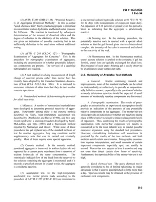 EM 1110-2-2000
1 Feb 94
(2) ASTM C 289 (CRD-C 128) - "Potential Reactivi-
ty of Aggregates (Chemical Method)." In this so-called
"quick chemical test," finely crushed aggregate is immersed
in concentrated sodium hydroxide and heated under pressure
for 24 hours. The reaction is monitored by subsequent
determination of the amount of dissolved silica and the
degree of reduction in the alkalinity of the solution. This
test gives an indication of possible reactivity but is not
sufficiently definitive to be used alone without additional
testing.
(3) ASTM C 295 (CRD-C 127) - "Petrographic
Examination of Aggregates for Concrete." This is the
procedure for petrographic examination of aggregates,
including the determination of whether potentially deleteri-
ous components are present. The services of a qualified
petrographer are required.
(4) A test method involving measurement of length
change of concrete prisms rather than mortar bars has
recently been adopted by the Canadian Standards Associa-
tion (CSA) (CSA A23.2-14A 1986). It is intended to
overcome criticism of other tests that they do not involve
concrete specimens.
b. Nonstandard methods of determining the potential
for alkali reactivity.
(1) General. A number of nonstandard methods have
been developed to determine potential reactivity of aggre-
gates. Noteworthy among these is the osmotic method
described by Stark, high-temperature accelerated test
described by Oberholster and Davies (1986), and two very
recent rapid tests: a staining procedure developed by Poole,
McLachlan, and Ellis (1988) and a fluorescent method
reported by Natesaiyer and Hover. While none of these
procedures has yet replaced any of the standard methods of
test for reactive aggregates, they may constitute useful
supplementary tests that can be carried out relatively
quickly. Most of them require some special apparatus.
(2) Osmotic method. In the osmotic method,
powdered aggregate is immersed in sodium hydroxide and
separated by a cement paste membrane from a reservoir of
sodium hydroxide of the same concentration. The
osmotically induced flow of the fluid from the reservoir to
the solution containing the aggregate is monitored, and if it
exceeds a specified amount in several weeks, the aggregate
is considered reactive.
(3) Accelerated test. In the high-temperature
accelerated test, mortar prisms made according to the
procedure of ASTM C 227 (CRD-C 123) are immersed in
a one-normal sodium hydroxide solution at 80 °C (176 °F)
for 12 days with measurements of expansion made daily.
An expansion of 0.11 percent or greater over this period is
taken as indicating that the aggregate is deleteriously
reactive.
(4) Staining test. In the staining procedure, the
potentially reactive rock is reacted with a special alkali
solution so that the gel formed gives rise to a blue-colored
complex; the intensity of the color is measured and related
to the reactivity of the rock.
(5) Fluorescence test. In the fluorescence method,
uranyl acetate solution is applied to the concrete; if gel has
formed, uranyl ions are quickly exchanged for alkali ions.
The presence of such uranyl-bearing gel is easily observed
by examination under ultraviolet light.
D-4. Reliability of Available Test Methods
a. General. Despite continuing research and
improvements, none of the standard methods can be relied
on independently or collectively to provide an unquestion-
ably definitive answer, especially to the question of whether
seriously deleterious reaction should be expected if small
amounts of moderately reactive components are discovered.
b. Petrographic examination. The results of petro-
graphic examination by an experienced petrographer should
provide an indication of the presence of any potentially
reactive components in the aggregate. The mortar-bar test
should provide an indication of whether any reactions taking
place will be extensive enough to induce unacceptable levels
of expansion. Thus, combining the results of petrographic
examination with mortar-bar expansion test results is
considered to be the most reliable way to predict possible
excessive expansion using the standard test procedures.
However, contradictory indications will sometimes be
provided by the results of the two methods, and both
methods entail certain uncertainties. Petrographic examina-
tion requires interpretation, and small amounts of certain
important components, especially opal, can readily be
missed. Mortar-bar tests require at least 6 months and may
not even then detect certain slow forms of reactivity.
Furthermore, the reproducibility of the mortar-bar test is not
high.
c. Quick chemical test. The quick chemical test is
generally considered to be of limited reliability; its major
advantage is that it can be accomplished in little more than
a day. Spurious results may be obtained in the presence of
carbonate rock components.
D-3
 