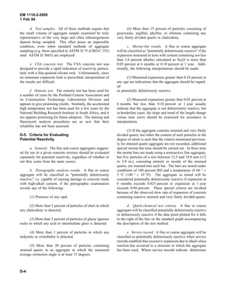 EM 1110-2-2000
1 Feb 94
d. Test samples. All of these methods require that
the small volume of aggregate sample examined be truly
representative of the very large and often inhomogeneous
deposit being sampled. This often poses an impossible
condition, even when standard methods of aggregate
sampling (e.g. those specified in ASTM D 75 (CRD-C 155)
amd ASTM D 3665) are employed.
e. CSA concrete test. The CSA concrete test was
designed to provide a rapid indication of reactivity particu-
larly with a fine-grained silicate rock. Unfortunately, since
no minimum expansion limit is prescribed, interpretation of
the results are difficult.
f. Osmotic test. The osmotic test has been used for
a number of years by the Portland Cement Association and
its Construction Technology Laboratories Division and
appears to give promising results. Similarly, the accelerated
high temperature test has been used for a few years by the
National Building Research Institute in South Africa, and it
too appears promising for future adoption. The staining and
fluorescent analysis procedures are so new that their
reliability has not been assessed.
D-5. Criteria for Evaluating
Potential Reactivity
a. General. The fine and coarse aggregates suggest-
ed for use in a given concrete mixture should be evaluated
separately for potential reactivity, regardless of whether or
not they come from the same source.
b. Petrographic analysis results. A fine or coarse
aggregate will be classified as "potentially deleteriously
reactive," i.e. capable of causing damage to concrete made
with high-alkali cement, if the petrographic examination
reveals any of the following:
(1) Presence of any opal.
(2) More than 5 percent of particles of chert in which
any chalcedony is detected.
(3) More than 3 percent of particles of glassy igneous
rocks in which any acid or intermediate glass is detected.
(4) More than 1 percent of particles in which any
tridymite or cristobalite is detected.
(5) More than 20 percent of particles containing
strained quartz in an aggregate in which the measured
average extinction angle is at least 15 degrees.
(6) More than 15 percent of particles consisting of
graywacke, argillite, phyllite, or siltstone containing any
very finely divided quartz or chalcedony.
c. Mortar-bar results. A fine or coarse aggregate
will be classified as "potentially deleteriously reactive" if the
expansion measured in tests with cement containing not less
than 1.0 percent alkalies calculated as Na2O is more than
0.05 percent at 6 months or 0.10 percent at 1 year. Addi-
tionally, the following interpretations should be made:
(1) Measured expansions greater than 0.10 percent at
any age are indications that the aggregate should be regard-
ed
as potentially deleteriously reactive.
(2) Measured expansions greater than 0.05 percent at
6 months but less than 0.10 percent at 1 year usually
indicate that the aggregate is not deleteriously reactive, but
in borderline cases, the slope and trend of the length change
versus time curve should be examined for assistance in
interpretation.
(3) If the aggregate contains strained and very finely
divided quartz, but either the content of such particles or the
degree of strain is such that the criteria mentioned previous-
ly for strained quartz aggregate are not exceeded, additional
special mortar-bar tests should be carried out. In these tests
the mortar bars are made using a nonreactive fine aggregate,
but five particles of a size between 12.5 and 19.0 mm (1/2
to 3/4 in.), consisting entirely or mostly of the strained
quartz, are inserted into each bar. The bars are stored under
conditions of 100 percent RH and a temperature of 60 ° ±
5 °C (140 ° ± 10 °F). The aggregate so tested will be
considered potentially deleteriously reactive if expansion at
6 months exceeds 0.025 percent or expansion at 1 year
exceeds 0.04 percent. These special criteria are invoked
because of the observed slow rate of expansion of concrete
containing reactive strained and very finely divided quartz.
d. Quick-chemical test criteria. A fine or coarse
aggregate will be classified potentially deleteriously reactive
or deleteriously reactive if the data point plotted for it falls
to the right of the line on the standard graph accompanying
the description of the test method.
e. Service record. A fine or coarse aggregate will be
classified as potentially deleteriously reactive when service
records establish that excessive expansion due to alkali-silica
reaction has occurred in a structure in which the aggregate
has been used. Where service records indicate deleterious
D-4
 