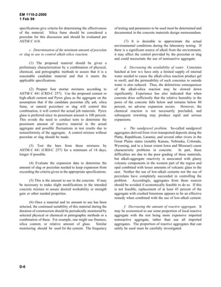 EM 1110-2-2000
1 Feb 94
specifications give criteria for determining the effectiveness
of the material. Silica fume should be considered a
pozzolan for this discussion and should be evaluated per
ASTM C 618.
c. Determination of the minimum amount of pozzolan
or slag to use to control alkali-silica reaction.
(1) The proposed material should be given a
preliminary characterization by a combination of physical,
chemical, and petrographic methods to assure that it is a
reasonable candidate material and that it meets the
applicable specifications.
(2) Prepare four mortar mixtures according to
ASTM C 441 (CRD-C 257). Use the proposed cement or
high-alkali cement and Pyrex glass as the aggregate on the
assumption that if the candidate pozzolan (fly ash, silica
fume, or natural pozzolan) or slag will control this
combination, it will control the actual job materials. Pyrex
glass is preferred since its pessimum amount is 100 percent.
This avoids the need to conduct tests to determine the
pessimum amount of reactive material in the actual
aggregate and possible fluctuations in test results due to
nonuniformity of the aggregate. A control mixture without
pozzolan or slag should be made.
(3) Test the bars from these mixtures by
ASTM C 441 (CRD-C 257) for a minimum of 14 days,
longer if possible.
(4) Evaluate the expansion data to determine the
amount of slag or pozzolan needed to keep expansion from
exceeding the criteria given in the appropriate specifications.
(5) This is the amount to use in the concrete. If may
be necessary to make slight modifications to the intended
concrete mixture to assure desired workability or strength
gain or other needed properties.
(6) Once a material and its amount to use has been
selected, the continued suitability of this material during the
duration of construction should be periodically monitored by
selected physical or chemical or petrographic methods or a
combination of these. For example, one might use fineness,
silica content, or relative amount of glass. Similar
monitoring should be used for the cement. The frequency
of testing and parameters to be used must be determined and
documented in the concrete materials design memorandum.
(7) It is desirable to approximate the actual
environmental conditions during the laboratory testing. If
there is a significant source of alkali from the environment,
it may affect the control provided by the pozzolan or slag
and could necessitate the use of nonreactive aggregate.
d. Decreasing the availability of water. Concretes
batched at low w/c have only a limited supply of internal
water needed to cause the alkali-silica reaction product gel
to swell, and the permeability of such concretes to outside
water is also reduced. Thus, the deleterious consequences
of the alkali-silica reaction may be slowed down
significantly. Experience has also indicated that when
concrete dries sufficiently that the relative humidity in the
pores of the concrete falls below and remains below 80
percent, no adverse expansion occurs. However, the
chemical reaction is not necessarily precluded, and
subsequent rewetting may produce rapid and serious
expansions.
e. The sandgravel problem. So-called sandgravel
aggregates derived from river-transported deposits along the
Platte, Republican, Laramie, and several other rivers in the
Great Plains states (notably Kansas, Nebraska, Colorado,
Wyoming, and to a lesser extent Iowa and Missouri) cause
characteristic problems in concrete. In part, these
difficulties are due to the poor grading of these materials,
but alkali-aggregate reactivity is associated with glassy
volcanic components in the western part of the region and
opal combined with lesser amounts of volcanic glass to the
east. Neither the use of low-alkali cements nor the use of
pozzolans have completely succeeded in controlling the
problem. Accordingly, aggregates from these sources
should be avoided if economically feasible to do so. If this
is not feasible, replacement of at least 45 percent of the
aggregate with crushed limestone appears to be an effective
remedy when combined with the use of low-alkali cement.
f. Decreasing the amount of reactive aggregate. It
may be economical to use some proportion of local reactive
aggregate with the rest being more expensive imported
nonreactive aggregate, rather than use all imported
aggregates. The proportion of reactive aggregates that can
safely be used must be carefully investigated.
D-6
 