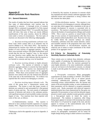 EM 1110-2-2000
1 Feb 94
Appendix E
Alkali-Carbonate Rock Reactions
E-1. General Statement.
The results of studies that have been reported indicate that
four types of alkali-carbonate rock reaction may be
recognized in concrete. A thorough review of research
through 1964 is contained in paragraph E-4 of this manual
(Highway Research Board 1964).* It is possible that future
work will show that some of these are merely different
manifestations of the same reaction, shown by different
rocks under a variety of circumstances. The four types of
reactions are discussed in the following subparagraphs:
a. Reactions involving nondolomitic carbonate rocks.
Some rocks which contain little or no dolomite may be
reactive (Mather et al. 1963; Buck 1965). The reaction is
characterized by reaction rims which are visible along the
borders of cross sections of aggregate particles. Etching
these cross-sectional surfaces with dilute hydrochloric acid
reveals that the rims are "negative" rims, i.e. the reaction
rim zone dissolves more rapidly than the interior of the
particle. The evidence to date indicates that the reaction is
not harmful to concrete and may even be beneficial.
b. Reactions involving dolomite or highly dolomitic
carbonate rocks. The reaction of dolomite or highly
dolomitic aggregate particles in concrete has been reported
(Tynes et al. 1966). The reaction was characterized by
visible reaction rims on cross sections of the aggregate
particles. When these cross-sectional areas of aggregate
particles were etched with acid, the rimmed area dissolved
at the same rate as the nonrimmed area. No evidence was
reported that this reaction was damaging to concrete.
c. Reactions involving impure dolomitic rocks. The
rocks of this group have a characteristic texture and
composition. The texture is such that larger crystals of
dolomite are scattered in and surrounded by a fine-grained
matrix of calcite and clay. The rock consists of substantial
amounts of dolomite and calcite in the carbonate portion,
with significant amounts of acid-insoluble residue consisting
largely of clay. Two reactions have been reported with
rocks of this sort, as follows:
(1) Dedolomitization reaction. This reaction is
believed to have produced harmful expansion of concrete
(Hadley 1961). Magnesium hydroxide, brucite (Mg (OH)2),
* References cited in this appendix are given in Appendix A
of this EM.
is formed by this reaction; its presence in concrete which
has expanded and which contains carbonate aggregate of the
indicated texture and composition is strong evidence that
this reaction has taken place.
(2) Rim-silicification reaction. This reaction is not
definitely known to be damaging to concrete, although there
are some data which suggest that a retardation in the rate of
strength development in concrete is associated with its
occurrence. The reaction is characterized by enrichment of
silica in the borders of reacted particles (Bisque and Lemish
1958). This is seen as a positive or raised border at the
edge of cross sections of reacted particles after they have
been etched in dilute hydrochloric acid. Reaction rims may
be visible before the concrete surfaces are etched.
Fortunately, carbonate rocks that contain dolomite, calcite,
and insoluble material in the proportions that cause either
the dedolomitization or rim-silicification reactions are
relatively rare in nature as major constituents of the whole
product of an aggregate source.
E-2. Criteria for Recognition of Potentially
Harmfully Reactive Carbonate Rocks
These criteria serve to indicate those dolomitic carbonate
rocks capable of producing the dedolomitization or rim-
silicification reaction. Since the reactions generated by
some highly dolomitic or by some nondolomitic carbonate
rocks are not known to be harmful to concrete, no attempt
is made to provide guides for recognition of these rocks at
this time.
a. Petrographic examination. When petrographic
examinations are made according to ASTM C 295 (CRD-C
127) of quarried carbonate rock or of natural gravels
containing carbonate-rock particles, adequate data
concerning texture, calcite-dolomite ratio, the amount and
nature of the acid-insoluble residue, or some combination of
these parameters will be obtained to recognize potentially
reactive rock. Rocks associated with observed expansive
dedolomitization have been characterized by fine-grain size
(generally 50 micrometres or less) with the dolomite largely
present as small, nearly euhedral crystals generally scattered
in a finer-grained matrix in which the calcite is
disseminated. The tendency to expansion, other things
being equal, appears to increase with increasing clay content
from about 5 to 25 percent by weight of the rock, and also
appears to increase as the calcite-dolomite ratio of the
carbonate portion approaches 1:1.
b. Testing. Samples of rock recognized as potentially
reactive by petrographic examination will be tested for
length change during storage in alkali solution in accordance
E-1
 