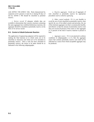 EM 1110-2-2000
1 Feb 94
with ASTM C 586 (CRD-C 146). Rock characterized by
expansion of 0.1 percent or more by or during 84 days of
test by ASTM C 586 should be classified as potential
reactive.
c. Service record. If adequate reliable data are
available to demonstrate that concrete structures containing
the same aggregate have exhibited deleterious reactions, the
aggregate should be classified as potentially reactive on the
basis of its service record.
E-3. Control of Alkali-Carbonate Reaction
The application of engineering judgment will be required in
making the final decision as to which rocks are to be
classified as innocuous and which are to be classified as
potentially reactive. Once a rock has been classified as
potentially reactive, the action to be taken should be as
indicated in the following subparagraphs.
a. Reactive aggregate. Avoid use of aggregate of
rock classified as potentially reactive by appropriate
procedures such as selective quarrying.
b. Other control methods. If it is not feasible to
avoid the use of rock classified as potentially reactive, then
specify the use of low-alkali cement and pozzolan, the use
of the minimum aggregate size that is economically feasible,
and dilution so that the amount of potentially reactive rock
does not exceed 20 percent of the coarse or fine aggregate
or 15 percent of the total if reactive material is present in
both.
c. Aggregate source. If it is not practical to enforce
conditions in subparagraphs a or b, then the aggregate
source that contains potentially reactive rock shall not be
indicated as a source from which acceptable aggregate may
be produced.
E-2
 