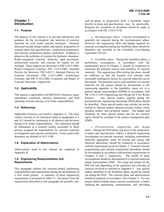 EM 1110-2-2000
1 Feb 94
Chapter 1
Introduction
1-1. Purpose
The purpose of this manual is to provide information and
guidance for the investigation and selection of concrete
materials for civil works concrete structures. Elements
discussed include design studies and reports, preparation of
contract plans and specifications, construction preparation,
and concrete construction quality verification. Emphasis is
placed on the problems of concrete for hydraulic structures.
Roller-compacted concrete, shotcrete, rigid pavements,
architectural concrete, and concrete for repairs are not
included. These subjects are discussed in EM 1110-2-2006,
Roller-Compacted Concrete; EM 1110-2-2005, Standard
Practice for Shotcrete; TM 5-822-7, Standard Practice for
Concrete Pavements; EM 1110-1-2009, Architectural
Concrete; and EM 1110-2-2002, Evaluation and Repair of
Concrete Structures, respectively.
1-2. Applicability
This manual is applicable to all HQUSACE elements, major
subordinate commands, districts, laboratories, and field
operating activities having civil works responsibilities.
1-3. References
Applicable references are listed in Appendix A. The most
current versions of all references listed in paragraphs A-1
and A-2 should be maintained in all districts and divisions
having civil works responsibilities. The references should
be maintained in a location readily accessible to those
persons assigned the responsibility for concrete materials
investigations and concrete construction. Terms used in this
document are defined in ACI 116R.
1-4. Explanation of Abbreviations
Abbreviations used in this manual are explained in
Appendix B.
1-5. Engineering Responsibilities and
Requirements
This paragraph outlines the concrete-related engineering
responsibilities and requirements during the development of
a civil works project. A summary of these engineering
requirements is presented in Table 1-1. Deviations from the
requirements described in this paragraph are possible, and
such an option as progression from a feasibility report
directly to plans and specifications may be permissible.
Requests for exceptions or deviations should be made in
accordance with ER 1110-2-1150.
a. Reconnaissance phase. Concrete investigation is
generally not required during the reconnaissance phase.
However, the engineering effort and budget required for
concrete investigation during the feasibility phase should be
identified and included in the Feasibility Cost-Sharing
Agreement (FCSA).
b. Feasibility phase. During the feasibility phase, a
preliminary investigation, in accordance with the
requirements given in Chapter 2, should be conducted to
determine the potential sources and suitability of concrete
materials. The engineering effort during this phase should
be sufficient so that the baseline cost estimate with
reasonable contingency factors for concrete materials can be
developed. The potential sources and suitability of concrete
materials for the project should be documented in the
engineering appendix to the feasibility report (or in a
general design memorandum (GDM)) in accordance with
ER 1110-2-1150, Engineering and Design for Civil Works
Projects. Any special studies required during the
preconstruction engineering and design (PED) phase should
be identified. These special studies may include, but not be
limited to, thermal studies, abrasion-erosion studies, mixer
grinding studies, and cavitation studies. The budget and
schedules for these special studies and for the concrete
report should be included in the project management plan
(PMP).
c. Preconstruction engineering and design
phase. During the PED phase and prior to the preparation
of plans and specifications (P&S), a detailed engineering
investigation on concrete materials, including cementitious
materials, aggregates, water for mixing and curing, and
chemical admixtures, should be conducted in accordance
with the requirements given in Chapter 2. Concrete mixture
proportioning and concrete construction procedures should
be investigated in accordance with pertinent requirements in
Chapters 4 and 7, respectively. The results of these
investigations should be documented in a concrete/materials
design memorandum (DM). The scope and format for the
DM will vary depending on the quantities and criticality of
concrete involved as outlined in Appendix C. Any special
studies identified in the feasibility phase should be carried
out during the PED. The concrete plans and specifications
should be prepared in accordance with Chapter 5. For any
project which includes major concrete construction, a report
outlining the engineering considerations and providing
1-1
 