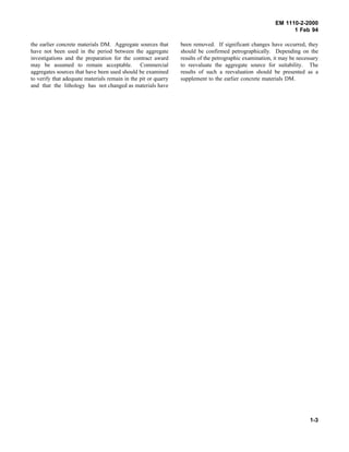 EM 1110-2-2000
1 Feb 94
the earlier concrete materials DM. Aggregate sources that
have not been used in the period between the aggregate
investigations and the preparation for the contract award
may be assumed to remain acceptable. Commercial
aggregates sources that have been used should be examined
to verify that adequate materials remain in the pit or quarry
and that the lithology has not changed as materials have
been removed. If significant changes have occurred, they
should be confirmed petrographically. Depending on the
results of the petrographic examination, it may be necessary
to reevaluate the aggregate source for suitability. The
results of such a reevaluation should be presented as a
supplement to the earlier concrete materials DM.
1-3
 