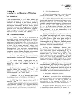 EM 1110-2-2000
Change 1
31 Jul 94
Chapter 2
Investigation and Selection of Materials
2-1. Introduction
During the investigations for a civil works structure that
incorporates concrete, it is necessary to assess the
availability and suitability of the materials needed to
manufacture concrete with qualities meeting the structural
and durability requirements. Materials involved include
cementitious materials, fine aggregate, coarse aggregate,
water for mixing and curing, and chemical admixtures.
These investigations will result in a separate DM or a
portion of a DM, in accordance with Appendix C.
2-2. Cementitious Materials
a. General. The goal of the investigation of
cementitious materials should be to determine the suitability
and availability of the various types of cement, pozzolan,
and ground granulated blast-furnace (GGBF) slag for the
structures involved and to select necessary options that may
be needed with the available aggregates. In cases where
types or quantities of available cementitious materials are
unusually limited, it may be necessary to consider altered
structural shapes, changing the types of structure, altered
construction sequence, imported aggregates, or other means
of achieving an economical, serviceable structure.
b. Types. The following types of cementitious
material should be considered when selecting the materials:
(1) Portland cement. Portland cement and air-
entraining portland cement are described in American
Society for Testing and Materials (ASTM) C 150
(CRD-C 201).
(2) Blended hydraulic cement. The types of blended
hydraulic cements are described in ASTM C 595
(CRD-C 203). ASTM Type I (PM) shall not be used;
reference paragraph 4-3b(7) of this manual.
(3) Pozzolan. Coal fly ash and natural pozzolan are
classified and defined in ASTM C 618 (CRD-C 255).
(4) GGBF slag. GGBF slag is described in ASTM C
989 (CRD-C 205).
* Test methods cited in this manner are from the American Society for
Testing and Materials Annual Book of ASTM Standards (ASTM 1992)
and from Handbook of Concrete and Cement (U.S. Army Engineer
Waterways Experiment Station (USAEWES) 1949), respectively.
(5) Other hydraulic cements.
(a) Expansive hydraulic cement. Expansive hydraulic
cements are described in ASTM C 845 (CRD-C 204).
(b) Calcium-aluminate cement. Calcium-aluminate
cements (also called high-alumina cement) are characterized
by a rapid strength gain, high resistance to sulfate attack,
resistance to acid attack, and resistance to high temperatures.
However, strength is lost at mildly elevated temperatures
(e.g. >85 °F) in the presence of moisture. This negative
feature makes calcium-aluminate cement impractical for
most construction. It is used predominantly in the
manufacture of refractory materials.
(c) Proprietary high early-strength cements. Cements
are available that gain strength very rapidly, sometimes
reaching compressive strengths of several thousand pounds
per square in. (psi) in a few hours. These cements are
marketed under various brand names. They are often not
widely available, and the cost is much higher than portland
cement. The extremely rapid strength gain makes them
particularly suitable for pavement patching.
(6) Silica fume. Silica fume is a pozzolan. It is a
byproduct of silicon and ferro-silicon alloy production.
Silica fume usually contains about 90 percent SiO2 in
microscopic particles in the range of 0.1 to 0.2 µm. These
properties make it an efficient filler as well as a very
reactive pozzolan. Silica fume combined with a high-range
* water reducer is used in very high-strength concrete. Silica
fume is described in ASTM C1240 (CRD-C270). Detailed
information can be found in paragraphs 2-2d(5) and 10-10.*
(7) Air-entraining portland cement. Air-entraining
portland cement is only allowed for use on structures co-
vered by the specifications for "Concrete for Minor Struc-
tures," CW-03307. Air-entraining admixtures are used on
all other Corps civil works structures since this allows the
air content to be closely controlled and varied if need be.
c. Selection of cementitious materials.
(1) General. The selection of one or several suitable
cementitious materials for a concrete structure depends on
the exposure conditions, the type of structure, the
characteristics of the aggregate, availability of the
cementitious material, and the method of construction.
(2) Type of structure. The type of structure, i.e. mass
or structural, provides an indication of the category of
2-1
 