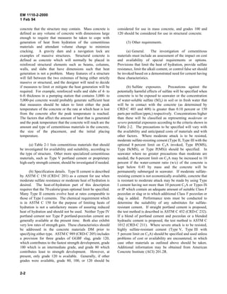 EM 1110-2-2000
1 Feb 94
concrete that the structure may contain. Mass concrete is
defined as any volume of concrete with dimensions large
enough to require that measures be taken to cope with
generation of heat from hydration of the cementitious
materials and attendant volume change to minimize
cracking. A gravity dam and a navigation lock are
examples of massive structures. Structural concrete is
defined as concrete which will normally be placed in
reinforced structural elements such as beams, columns,
walls, and slabs that have dimensions such that heat
generation is not a problem. Many features of a structure
will fall between the two extremes of being either strictly
massive or structural, and the designer will need to decide
if measures to limit or mitigate the heat generation will be
required. For example, reinforced walls and slabs of 4- to
6-ft thickness in a pumping station that contains 3,000- to
5,000-psi concrete would probably generate sufficient heat
that measures should be taken to limit either the peak
temperature of the concrete or the rate at which heat is lost
from the concrete after the peak temperature is reached.
The factors that affect the amount of heat that is generated
and the peak temperature that the concrete will reach are the
amount and type of cementitious materials in the concrete,
the size of the placement, and the initial placing
temperature.
(a) Table 2-1 lists cementitious materials that should
be investigated for availability and suitability, according to
the type of structure. Other more specialized cementitious
materials, such as Type V portland cement or proprietary
high-early strength cement, should be investigated if needed.
(b) Specification details. Type II cement is described
by ASTM C 150 (CRD-C 201) as a cement for use when
moderate sulfate resistance or moderate heat of hydration is
desired. The heat-of-hydration part of this description
requires that the 70-calorie/gram optional limit be specified.
Many Type II cements evolve heat at rates comparable to
those of Type I cements. The chemical requirement which
is in ASTM C 150 for the purpose of limiting heats of
hydration is not a satisfactory means of assuring reduced
heat of hydration and should not be used. Neither Type IV
portland cement nor Type P portland-pozzolan cement are
generally available at the present time. Both also exhibit
very low rates of strength gain. These characteristics should
be addressed in the concrete materials DM prior to
specifying either type. ASTM C 989 (CRD-C 205) includes
a provision for three grades of GGBF slag, grade 120,
which contributes to the fastest strength development, grade
100 which is an intermediate grade, and grade 80 which
contributes least to strength development. However, at
present, only grade 120 is available. Generally, if other
grades were available, grade 80, 100, or 120 should be
considered for use in mass concrete, and grades 100 and
120 should be considered for use in structural concrete.
(3) Other requirements.
(a) General. The investigation of cementitious
materials must include an assessment of the impact on cost
and availability of special requirements or options.
Provisions that limit the heat of hydration, provide sulfate
resistance, limit the alkali content, or control false set should
be invoked based on a demonstrated need for cement having
these characteristics.
(b) Sulfate exposures. Precautions against the
potentially harmful effects of sulfate will be specified when
concrete is to be exposed to seawater or the concentration
of water-soluble sulfate (SO4) in soil or in fresh water that
will be in contact with the concrete (as determined by
CRD-C 403 and 408) is greater than 0.10 percent or 150
parts per million (ppm,) respectively. Concentrations higher
than these will be classified as representing moderate or
severe potential exposures according to the criteria shown in
Table 2-2. The precautions to be specified will vary with
the availability and anticipated costs of materials and with
other factors. Where moderate attack is to be resisted,
moderate sulfate-resisting cement (Type II, Type III with the
optional 8 percent limit on C3A invoked, Type IP(MS),
Type IS(MS), or Type P(MS)) should be specified. In
seawater where no greater precautions than moderate are
needed, the 8-percent limit on C3A may be increased to 10
percent if the water-cement ratio (w/c) of the concrete is
kept below 0.45 by mass and the concrete will be
permanently submerged in seawater. If moderate sulfate-
resisting cement is not economically available, concrete that
is resistant to moderate attack may be made by using Type
I cement having not more than 10 percent C3A or Types IS
or IP which contain an adequate amount of suitable Class F
pozzolan or slag or to which additional Class F pozzolan or
slag is added. Performance tests must be conducted to
determine the suitability of any substitutes for sulfate-
resistant cement. If straight portland cement is proposed,
the test method is described in ASTM C 452 (CRD-C 232).
If a blend of portland cement and pozzolan or a blended
hydraulic cement is proposed, the test method is ASTM C
1012 (CRD-C 211). Where severe attack is to be resisted,
highly sulfate-resistant cement (Type V, Type III with
5 percent limit on C3A) should be specified and used unless
problems of cost or availability are encountered, in which
case other materials as outlined above should be taken.
Additional information may be obtained from American
Concrete Institute (ACI) 201.2R.
2-2
 