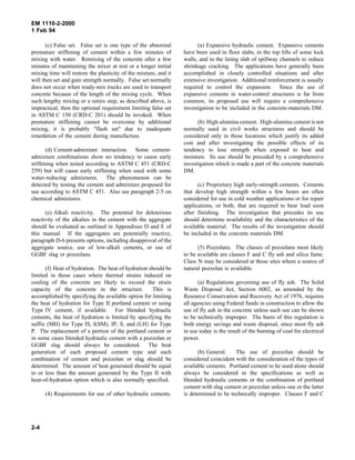 EM 1110-2-2000
1 Feb 94
(c) False set. False set is one type of the abnormal
premature stiffening of cement within a few minutes of
mixing with water. Remixing of the concrete after a few
minutes of maintaining the mixer at rest or a longer initial
mixing time will restore the plasticity of the mixture, and it
will then set and gain strength normally. False set normally
does not occur when ready-mix trucks are used to transport
concrete because of the length of the mixing cycle. When
such lengthy mixing or a remix step, as described above, is
impractical, then the optional requirement limiting false set
in ASTM C 150 (CRD-C 201) should be invoked. When
premature stiffening cannot be overcome by additional
mixing, it is probably "flash set" due to inadequate
retardation of the cement during manufacture.
(d) Cement-admixture interaction. Some cement-
admixture combinations show no tendency to cause early
stiffening when tested according to ASTM C 451 (CRD-C
259) but will cause early stiffening when used with some
water-reducing admixtures. The phenomenon can be
detected by testing the cement and admixture proposed for
use according to ASTM C 451. Also see paragraph 2-5 on
chemical admixtures.
(e) Alkali reactivity. The potential for deleterious
reactivity of the alkalies in the cement with the aggregate
should be evaluated as outlined in Appendixes D and E of
this manual. If the aggregates are potentially reactive,
paragraph D-6 presents options, including disapproval of the
aggregate source, use of low-alkali cements, or use of
GGBF slag or pozzolans.
(f) Heat of hydration. The heat of hydration should be
limited in those cases where thermal strains induced on
cooling of the concrete are likely to exceed the strain
capacity of the concrete in the structure. This is
accomplished by specifying the available option for limiting
the heat of hydration for Type II portland cement or using
Type IV cement, if available. For blended hydraulic
cements, the heat of hydration is limited by specifying the
suffix (MH) for Type IS, I(SM), IP, S, and (LH) for Type
P. The replacement of a portion of the portland cement or
in some cases blended hydraulic cement with a pozzolan or
GGBF slag should always be considered. The heat
generation of each proposed cement type and each
combination of cement and pozzolan or slag should be
determined. The amount of heat generated should be equal
to or less than the amount generated by the Type II with
heat-of-hydration option which is also normally specified.
(4) Requirements for use of other hydraulic cements.
(a) Expansive hydraulic cement. Expansive cements
have been used in floor slabs, in the top lifts of some lock
walls, and in the lining slab of spillway channels to reduce
shrinkage cracking. The applications have generally been
accomplished in closely controlled situations and after
extensive investigation. Additional reinforcement is usually
required to control the expansion. Since the use of
expansive cements in water-control structures is far from
common, its proposed use will require a comprehensive
investigation to be included in the concrete-materials DM.
(b) High-alumina cement. High-alumina cement is not
normally used in civil works structures and should be
considered only in those locations which justify its added
cost and after investigating the possible effects of its
tendency to lose strength when exposed to heat and
moisture. Its use should be preceded by a comprehensive
investigation which is made a part of the concrete materials
DM.
(c) Proprietary high early-strength cements. Cements
that develop high strength within a few hours are often
considered for use in cold weather applications or for repair
applications, or both, that are required to bear load soon
after finishing. The investigation that precedes its use
should determine availability and the characteristics of the
available material. The results of the investigation should
be included in the concrete materials DM.
(5) Pozzolans. The classes of pozzolans most likely
to be available are classes F and C fly ash and silica fume.
Class N may be considered at those sites where a source of
natural pozzolan is available.
(a) Regulations governing use of fly ash. The Solid
Waste Disposal Act, Section 6002, as amended by the
Resource Conservation and Recovery Act of 1976, requires
all agencies using Federal funds in construction to allow the
use of fly ash in the concrete unless such use can be shown
to be technically improper. The basis of this regulation is
both energy savings and waste disposal, since most fly ash
in use today is the result of the burning of coal for electrical
power.
(b) General. The use of pozzolan should be
considered coincident with the consideration of the types of
available cements. Portland cement to be used alone should
always be considered in the specifications as well as
blended hydraulic cements or the combination of portland
cement with slag cement or pozzolan unless one or the latter
is determined to be technically improper. Classes F and C
2-4
 
