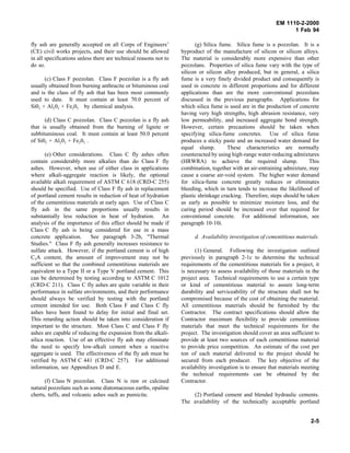 EM 1110-2-2000
1 Feb 94
fly ash are generally accepted on all Corps of Engineers’
(CE) civil works projects, and their use should be allowed
in all specifications unless there are technical reasons not to
do so.
(c) Class F pozzolan. Class F pozzolan is a fly ash
usually obtained from burning anthracite or bituminous coal
and is the class of fly ash that has been most commonly
used to date. It must contain at least 70.0 percent of
Si02 + Al203 + Fe203 by chemical analysis.
(d) Class C pozzolan. Class C pozzolan is a fly ash
that is usually obtained from the burning of lignite or
subbituminous coal. It must contain at least 50.0 percent
of Si02 + Al203 + Fe203 .
(e) Other considerations. Class C fly ashes often
contain considerably more alkalies than do Class F fly
ashes. However, when use of either class in applications
where alkali-aggregate reaction is likely, the optional
available alkali requirement of ASTM C 618 (CRD-C 255)
should be specified. Use of Class F fly ash in replacement
of portland cement results in reduction of heat of hydration
of the cementitious materials at early ages. Use of Class C
fly ash in the same proportions usually results in
substantially less reduction in heat of hydration. An
analysis of the importance of this effect should be made if
Class C fly ash is being considered for use in a mass
concrete application. See paragraph 3-2b, "Thermal
Studies." Class F fly ash generally increases resistance to
sulfate attack. However, if the portland cement is of high
C3A content, the amount of improvement may not be
sufficient so that the combined cementitious materials are
equivalent to a Type II or a Type V portland cement. This
can be determined by testing according to ASTM C 1012
(CRD-C 211). Class C fly ashes are quite variable in their
performance in sulfate environments, and their performance
should always be verified by testing with the portland
cement intended for use. Both Class F and Class C fly
ashes have been found to delay for initial and final set.
This retarding action should be taken into consideration if
important to the structure. Most Class C and Class F fly
ashes are capable of reducing the expansion from the alkali-
silica reaction. Use of an effective fly ash may eliminate
the need to specify low-alkali cement when a reactive
aggregate is used. The effectiveness of the fly ash must be
verified by ASTM C 441 (CRD-C 257). For additional
information, see Appendixes D and E.
(f) Class N pozzolan. Class N is raw or calcined
natural pozzolans such as some diatomaceous earths, opaline
cherts, tuffs, and volcanic ashes such as pumicite.
(g) Silica fume. Silica fume is a pozzolan. It is a
byproduct of the manufacture of silicon or silicon alloys.
The material is considerably more expensive than other
pozzolans. Properties of silica fume vary with the type of
silicon or silicon alloy produced, but in general, a silica
fume is a very finely divided product and consequently is
used in concrete in different proportions and for different
applications than are the more conventional pozzolans
discussed in the previous paragraphs. Applications for
which silica fume is used are in the production of concrete
having very high strengths, high abrasion resistance, very
low permeability, and increased aggregate bond strength.
However, certain precautions should be taken when
specifying silica-fume concretes. Use of silica fume
produces a sticky paste and an increased water demand for
equal slump. These characteristics are normally
counteracted by using high-range water-reducing admixtures
(HRWRA) to achieve the required slump. This
combination, together with an air-entraining admixture, may
cause a coarse air-void system. The higher water demand
for silica-fume concrete greatly reduces or eliminates
bleeding, which in turn tends to increase the likelihood of
plastic shrinkage cracking. Therefore, steps should be taken
as early as possible to minimize moisture loss, and the
curing period should be increased over that required for
conventional concrete. For additional information, see
paragraph 10-10i.
d. Availability investigation of cementitious materials.
(1) General. Following the investigation outlined
previously in paragraph 2-1c to determine the technical
requirements of the cementitious materials for a project, it
is necessary to assess availability of those materials in the
project area. Technical requirements to use a certain type
or kind of cementitious material to assure long-term
durability and serviceability of the structure shall not be
compromised because of the cost of obtaining the material.
All cementitious materials should be furnished by the
Contractor. The contract specifications should allow the
Contractor maximum flexibility to provide cementitious
materials that meet the technical requirements for the
project. The investigation should cover an area sufficient to
provide at least two sources of each cementitious material
to provide price competition. An estimate of the cost per
ton of each material delivered to the project should be
secured from each producer. The key objective of the
availability investigation is to ensure that materials meeting
the technical requirements can be obtained by the
Contractor.
(2) Portland cement and blended hydraulic cements.
The availability of the technically acceptable portland
2-5
 