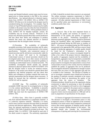 EM 1110-2-2000
Change 1
31 Jul 94
cement and blended hydraulic cement types must be invest-
igated prior to listing materials in the DM or the contract
specifications. Any optional physical or chemical require-
ments from ASTM C 150 (CRD-C 201) or ASTM C 595
(CRD-C 203) that are to be invoked by the designer must be
considered during the investigation. For example, Type II
cement or Type IP blended hydraulic cement may be readily
available in the project area, but when the heat-of-hydration
option is invoked from ASTM C 150 for portland cement or
from ASTM C 595 for blended hydraulic cement, the
availability may be severely reduced. Producers in the
project area should be queried about their current production
and also about their ability and willingness to produce
material that meets any optional physical or chemical
requirements that the designer deems necessary.
(3) Pozzolans. The availability of technically
acceptable pozzolans, both natural pozzolans and fly ashes,
must be investigated prior to listing materials in the contract
specifications. Normally, only commercial sources of
natural pozzolan and fly ash that are economically viable for
use on the project will need to be investigated.
Undeveloped sources of natural pozzolans should not be
investigated unless there are no other sources of pozzolan
available. CECW-EG should be contacted for guidance in
evaluating an undeveloped source of natural pozzolan. The
availability investigation should include any optional
chemical or physical options from ASTM 618 (CRD-C 255)
that the designer needs to invoke for technical reasons.
Producers in the project area should be queried about their
production and material properties and also about their
ability and willingness to produce material that meets any
optional requirements that the designer deems necessary. It
should be stressed that the uniformity requirement in
ASTM 618 will be required.
(4) GGBF slag. The availability of technically
acceptable GGBF slag must be investigated prior to listing
it in the contract specifications. Availability is presently
limited and only Grade 120 material is being produced.
GGBF slag must meet the requirements of ASTM C 989
(CRD-C 205).
(5) Silica fume. Silica fume is generally available
only from national distributors as a proprietary material. It
* is a relatively expensive material. Therefore, it is rarely
used in mass concrete structures but more likely in structural
concrete and shotcrete applications. When specifying silica
fume, the optional requirement of specific surface area in
ASTM C 1240 Table 4 should be invoked in all cases. The
optional Table 2 in ASTM C 1240 should be used only if
low alkali cement is required. The uniformity requirement
in Table 4 should be invoked when concrete is air-entrained.
The sulfate resistance expansion requirement in Table 4
need not be included except in areas where sulfate attack is
expected. All other optional requirements in Table 4 need
not be specified unless past experiences or environment
conditions justify these tests. *
2-3. Aggregates
a. General. One of the most important factors in
establishing the quality and economy of concrete is a
determination of the quality and quantity of aggregates
available to the project. Preliminary investigation to
determine potential aggregate sources should be performed
during the feasibility phase, and detailed investigations
should be performed during the PED prior to issuance of
P&S’s. All sources investigated during the PED should be
documented in the appropriate DM, and those sources found
capable of producing aggregates of suitable quality should
be listed for the Contractor’s information in the
specifications. Ideally, the sources investigated should be
within a few miles of the project; however, depending on
the quality of aggregates required and the availability of
transportation, aggregates may be transported a considerable
distance. Not all sources within a certain distance of a
project need be investigated, but representative sources from
various kinds of sources in the vicinity must be evaluated to
establish the quality of aggregates that can be produced.
The investigation should be comprehensive enough to assure
that more than one source of each aggregate type and size
is available to the Contractor. The decision of whether or
not to investigate a potential source should not be based on
the grading of materials currently stockpiled at the source
but should be based on determining the quality of the
aggregate from the source or formation. The
Contractor/producer should be given the opportunity during
construction to adjust his processing to meet the grading
specified. The investigation will result in a list of aggregate
qualities that are required for the project and an acceptance
limit for each quality. The aggregate qualities and their
respective limits must be documented in a DM and will be
used in preparation of specifications for the project.
(1) Sources of aggregate (Government or commercial).
The decision to investigate a Government source or only
commercial sources is based on appraisal of the economic
feasibility of an onsite source when compared to commercial
sources that contain aggregate of adequate quality and that
are within economic hauling distance of the project. The
appraisal should also consider the environmental
consequences of opening and restoring the Government site.
2-6
 