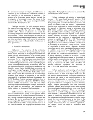 EM 1110-2-2000
1 Feb 94
If a Government source is investigated, it will be owned or
controlled by the Government and will be made available to
the Contractor for the production of aggregate. The
presence of a Government source does not preclude the
investigation of commercial sources that appear to be
economically feasible. All sources investigated will be
documented in the appropriate DM.
(2) Minor structures. For minor structural projects,
the source of aggregate need not be listed since a quality
requirement is specified by reference to ASTM C 33
(CRD-C 133). Before specifications are issued, the
availability of aggregate meeting these requirements should
be determined. If none are economically available to the
project, then the specifications should be altered to allow the
use of the specification under which most of the satisfactory
aggregate in the area is produced, whether that be a state or
local specification.
b. Availability investigation.
(1) General. The objectives of the availability
investigation are to determine the required aggregate quality
for the project, the quality of the aggregate available to the
project, and that sufficient quantity of the required quality
is available. The required aggregate quality is stated in the
appropriate DM as a list of aggregate properties and their
respective acceptance test limits. Preliminary investigations
to determine the potential sources and the required aggregate
quality shall be performed during the feasibility phase and
the results documented in the engineering appendix to the
feasibility report. During the PED, field explorations and
sampling and testing of aggregates should be initiated based
on the work previously completed in the feasibility report.
This activity should be continued with an increasingly
expanded scope through the completion of the concrete
materials DM. If satisfactory Technical Memorandum No.
6-370, "Test Data, Concrete Aggregates and Riprap Stone in
Continental United States and Alaska" (USAEWES 1953),
data are available and less than 5 years old, it will not be
necessary to repeat the sampling and testing of those sources
for which such data are available. See Appendix C for
further guidance on the scope of the investigation.
(2) Service records. Service records can be of great
value in establishing the quality of an aggregate where
reliable information on the materials used to produce the in
situ concrete, construction procedures, and job control are
available. The service record must be of sufficient time to
assure that possible deleterious processes have had time to
manifest themselves and the existing structure must be in
the same environment that the proposed structure will be
subjected to. Photographs should be used to document the
condition of the in situ concrete.
(3) Field exploration and sampling of undeveloped
sources. In undeveloped potential quarries, field
explorations should consist of a general pattern of core
borings arranged to reveal the characteristic variations and
quality of material within the deposit. Representative
portions of the cores should be logged in detail and should
be selected for laboratory testing in accordance with
CRD-C 100. In addition to the small holes, large calyx drill
holes should be used to obtain large samples for processing
into aggregate similar to that required for the project,
unless a test quarry or test pit is to be opened. Additional
information on the exploration of undeveloped quarry
sources is available in EM 1110-1-1804, "Geotechnical
Investigations," and EM 1110-2-2302, "Construction with
Large Stone," and these references should be consulted prior
to undertaking an investigation. During PED, for a source
of crushed stone for a large project, a test quarry should be
opened and samples tested to assure that the required quality
is available. In the case of undeveloped alluvial deposits,
explorations should consist of a sufficient number of test
pits, trenches, and holes to indicate characteristic variations
in quality and quantity of material in the deposit. Grading
of materials in alluvial deposits should be determined to
establish grading trends within the deposits. Representative
samples of materials should be selected for laboratory
testing in accordance with CRD-C 100. Procedures for
making subsurface explorations are described in
EM 1110-1-1804, "Geotechnical Investigations."
(4) Field exploration and sampling of developed
sources. In commercial sources, a thorough geologic
evaluation should be made of the deposit from which the
raw materials are being obtained to determine the extent of
the deposit and whether or not material remaining in the
deposit may be expected to be essentially the same as that
recovered from the source at the time of the examinations.
In quarries and mines, working faces should be examined,
logged, sampled, photographed, and when considered
necessary, mapped. When available, results of and samples
from subsurface explorations performed by the owner should
be examined and evaluated. Where no subsurface
information is available and proper appraisal cannot be
made without it, arrangements should be made with the
owner to conduct the necessary subsurface explorations.
The primary source of samples for quality evaluation testing
should be from material produced at the time of the
investigation. These samples should be supplemented by
samples from working faces and subsurface explorations.
All samples should be taken in accordance with
CRD-C 100.
2-7
 