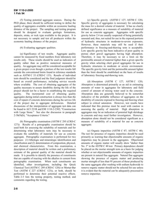 EM 1110-2-2000
1 Feb 94
(5) Testing potential aggregate sources. During the
PED phase, there should be sufficient testing to define the
quality of aggregates available within an economic hauling
distance of the project. The sampling and testing program
should be designed to evaluate geologic formations,
deposits, strata, or rock type available to the project. It is
not necessary to sample and test all producers within the
economic hauling distance of the project.
(6) Evaluating aggregate qualities.
(a) Significance of test results. Aggregate quality
cannot be measured by fixed numbers from laboratory test
results only. These results should be used as indicators of
quality rather than as positive numerical measures of
quality. An aggregate may still be considered acceptable for
a given project even though a portion of the test results fall
outside the conventional limits found in reference standards
such as ASTM C 33 (CRD-C 133). Results of individual
tests should be considered and the final judgment should be
based on overall performance, including service records
where available. The cost of obtaining aggregates of the
quality necessary to assure durability during the life of the
project should not be a factor in establishing the required
quality. The incremental cost of obtaining quality
aggregates during initial construction is always less than the
cost of repairs if concrete deteriorates during the service life
of the project due to aggregate deficiencies. Detailed
discussions of the interpretation of aggregate test data can
be found in ACI 221R and EM 1110-2-2302, "Construction
with Large Stone." See also the discussion in paragraph
2-3b(9)(b), "Acceptance Criteria."
(b) Petrographic examination (ASTM C 295 (CRD-C
127)). Results of a petrographic examination should be
used both for assessing the suitability of materials and for
determining what laboratory tests may be necessary to
evaluate the suitability of materials for use as concrete
aggregate. Petrographic examination is performed for two
purposes: (1) lithologic and mineralogic identification and
classification and (2) determination of composition, physical,
and chemical characteristics. From this examination, a
description of material should be written and a preliminary
estimate of the general quality of the material should be
made. It is possible to identify the presence of constituents
that are capable of reacting with the alkalies in cement from
petrographic examination. When such constituents are
identified, other investigations, including the Quick
Chemical Test (ASTM C 289 (CRD-C 128)) or Mortar-Bar
Test (ASTM C 227 (CRD-C 123)), or both, should be
performed to determine their potential reactive effects.
Table 2-3 lists the testing property, testing method, and
comments regarding the testing.
(c) Specific gravity (ASTM C 127; ASTM C 128).
Specific gravity of aggregates is necessary for calculating
the mass for a desired volume of material. It has no clearly
defined significance as a measure of suitability of material
for use as concrete aggregate. Aggregates with specific
gravity below 2.4 are usually suspected of being potentially
unsound and, thus, not suited for use in the exposed portions
of hydraulic structures in moderate-to-severe exposures.
However, these materials may still be used if their
performance in freezing-and-thawing tests is acceptable.
Low specific gravity has been indicative of poor quality in
porous chert gravel aggregates having high absorption.
Therefore, it may be necessary to set a limit on the
permissible amount of material lighter than a given specific
gravity when selecting chert gravel aggregates for use in
hydraulic structures in moderate or severe environment.
The specific gravity limit and the permissible amount lighter
than the limit should be established on the basis of results
of laboratory freezing-and-thawing tests.
(d) Absorption (ASTM C 127; ASTM C 128).
Absorption is determined primarily as an aid in estimating
amounts of water in aggregates for laboratory and field
control of amount of mixing water used in the concrete.
Absorption data are generally believed to be somewhat
indicative of the probable influence of aggregates on the
durability of concrete exposed to freezing and thawing when
subject to critical saturation. However, test results have
indicated that this premise must be used with caution in
assessing the quality of material. High absorption in
aggregates may be an indication of potential high shrinkage
in concrete and may need further investigation. However,
absorption alone should not be considered significant as a
measure of suitability of a material for use as concrete
aggregate.
(e) Organic impurities (ASTM C 87; ASTM C 40).
The test for presence of organic impurities should be used
primarily as warning that objectionable amounts of organic
impurities may be present in the aggregates. Objectional
amounts of organic matter will usually show "darker than
No. 3" in the ASTM C 40 test. Primary dependence should
be placed on the mortar strength tests as a basis for judging
whether or not objectionable amounts of organic impurities
are present in natural fine aggregate. Natural fine aggregate
showing the presence of organic matter and producing
mortar strength of less than 95 percent of those produced by
the same aggregate after washing with sodium hydroxide to
remove organic matter should not be selected for use unless
it is evident that the material can be adequately processed to
remove impurities.
2-8
 