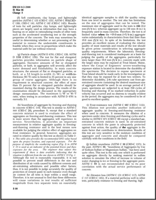 EM 111 o-2-2000
31 Mar 01
Change 2
(f) Soft constituents, clay lumps, and lightweight
particles (ASTM C 123 (CRD-C 122); ASTM C 851(CRD-
C 130); CRD-C 141; ASTM C 142 (CRD-C 142)). Results
of tests for soft particles, clay lumps, and lightweight
pieces are largely used as information that may have a
bearing on or assist in rationalizing results of other tests
such as the accelerated weathering test or the strength
properties of the concrete. The tests may sometimes be
useful in determining whether or not processing of the
material to remove the undesirable constituents is
feasible when they occur in proportions which make the
material unfit for use without removal.
(g) Particle shape (ASTM D 4791; CRD-C 120; ASTM
D 3398 (CRD-C 129)). The test for flat and elongated
particles provides information on particle shape of
aggregates. Excessive amounts of flat or elongated
particles, or both, in aggregates will severely affect the
water demand and finishability. In mass concrete
structures, the amount of flat or elongated particles, or
both, at a 3:l length-to-width (L/W) or width-to-
thickness (W/T) ratio is limited to 25 percent in any size
group of coarse aggregate. Although there is no
requirement in structural concrete, the effect of more
than 25 percent flat or elongated particles should be
examined during the design process. The results of the
examination should be discussed in the appropriate
design memorandum. The maximum L/W or W/T
ratio, when testing in accordance with ASTM D 4791 is
normally 3:l.
(h) Soundness of aggregate by freezing and thawing
in concrete (CRD-C 114). This test is similar to ASTM C
666 (CRD-C 20), procedure A, except that a standard
concrete mixture is used to evaluate the effect of
aggregates on freezing-and-thawing resistance. This test
is more severe than the aggregates will experience in
service. Nevertheless, it provides an important
measurement in relative aggregate quality in freezing-
and-thawing resistance and is the best means now
available for judging the relative effect of aggregates on
frost resistance. In general, however, aggregates are
rated in relative quality by this test as shown in Table 2-
4. This table also provides the recommended DFE value based
upon the project location, and expected exposure. For the
purpose of simplicity the weathering region (Fig. I) in ASTM
C 33 is used as an indicator of the potential freeze and thaw
exposure for the area. The engineer may adjust this
requirement if there is data available indicating that the
situation is different from the one shown in ASTM C 33 Fig. 1.
Although the test is reasonably repeatable, it is not
possible to prevent small differences in the size and
distribution of air voids caused by different cements and
air-entraining admixtures and possible other factors;
thus, it is not possible to judge accurately the quality of
protection of cement paste in each instance even though
air content for all tests is kept within a small range.
Therefore, it is not unusual to find that these differences
will cause variations in test results of sufficient
magnitude from two separate tests on essentially
identical aggregate samples to shift the quality rating
from one level to another. The test also has limitations
on the size of aggregates that can be tested. The
maximum size of aggregate used in the tests is l% 19.0
mm (3/4 in.), whereas aggregate up to 150 mm (6 in.) is
frequently used in mass concrete. Therefore, the test is of
limited value when the +19.0-mm (+3/4in.) aggregate
varies substantially in characteristics from that finer than
19.0 mm (3/4 in.). In spite of its limitations, the test
provides an excellent means of evaluating the relative
quality of most materials and results of the test should
be given prime consideration in selecting aggregate
quality requirements. Where the laboratory freezing-
and-thawing test is considered inadequate as a basis for
judging the quality of the aggregates, particularly for
sizes larger than 19.0 mm (3/4 in.), concrete made with
the larger sizes may be exposed at Treat Island, Maine,
where the Corps of Engineers’ severe-weathering
exposure station is located to determine the durability of
the specimens. The decision to expose specimens at
Treat Island should be made early in the investigation so
that they may be exposed for at least two winters. To
determine durability, 2-ft cube specimens cast from air-
entrained concrete containing the desired maximum size
of aggregate should be used. In an average period of 2
years, specimens are subjected to at least 250 cycles of
freezing and thawing. If no marked reduction in pulse
velocity has occurred and no distress is visually evident
in the period, the aggregates may be considered to be of
good to excellent quality.
(i) Frost-resistance test (ASTM C 682 (CRD-C 115)).
This dilation test provides another indication of
aggregate quality in freezing-and-thawing resistance
when used in concrete. It measures the dilation of a
specimen under slow freezing-and-thawing cycles and is
similar to ASTM C 671 (CRD-C 40) except a standard air-
entrained concrete mixture is used. In air-entrained
concrete in which the paste is adequately protected
against frost action, the quality of the aggregate is the
main factor that contributes to deterioration. Results of
this test are very sensitive to the moisture condition of
aggregate and concrete and should be compared
carefully with the conditions in the field.
(j) Sulfate soundness (ASTM C 88 (CRD-c 137)). In
the past, ASTM C 88, “Soundness of Aggregates by Use
of Sodium Sulfate or Magnesium Sulfate,” has been used
quite often. This test is the only one which is performed
on aggregate directly by soaking material in sulfate
solution to simulate the effect of increase in volume of
water changing to ice or freezing in the aggregate pores.
ASTM C 88 is not recommended due to its poor
correlation with the actual service performance of
concrete.
(k) Abrasion loss (ASTM C 131 (CRD-C 117); ASTM
C 535 (CRD-C 145)). If a material performs well in other
tests, particularly resistance to freezing and thawing, high
2-10
 