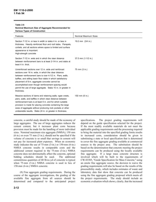 EM 1110-2-2000
1 Feb 94
Table 2-5
Nominal Maximum Size of Aggregate Recommended for
Various Types of Construction
Features Nominal Maximum Sizes
Section 7-1/2 in. or less in width or slabs 4 in. or less in
thickness. Heavily reinforced floor and roof slabs. Parapets,
corbels, and all sections where space is limited and surface
appearance is important.
High-strength concrete
19.0 mm (3/4 in.)
Section 7-1/2 in. wide and in which the clear distance
between reinforcement bars is at least 2-1/4 in. and slabs at
least 4 in. thick.
37.5 mm (1-1/2 in.)
Unreinforced sections over 12 in. wide and reinforced
sections over 18 in. wide, in which the clear distance
between reinforcement bars is over 4-1/2 in. Piers, walls,
baffles, and stilling basin floor slabs in which satisfactory
placement of 6-in. aggregate concrete cannot be
accomplished even though reinforcement spacing would
permit the use of large aggregate. Slabs 10 in. or greater in
thickness.
75 mm (3 in.)
Massive sections of dams and retaining walls; ogee crests,
piers, walls, and baffles in which clear distance between
reinforcement bars is at least 9 in. and for which suitable
provision is made for placing concrete containing the large
sizes of aggregate without producing rock pockets or other
undesirable results. Slabs 24 in. or greater in thickness.
150 mm (6 in.)
concrete, a careful study should be made of the economy of
large aggregates. The use of large aggregates reduces the
cement content, but it increases plant costs because
provision must be made for the handling of more individual
sizes. Nominal maximum size aggregate (NMSA), 150 mm
(6 in.) or even 75 mm (3 in.), should not be specified if the
volume of concrete is so small that savings in cement will
not pay for increased plant expenses. When an economic
study indicates the use of 75-mm (3-in.) or 150-mm (6-in.)
NMSA concrete results in comparable costs and the
additional cement required in the 75-mm (3-in.) NMSA
concrete does not detrimentally affect the concrete, optional
bidding schedules should be used. The additional
cementitious quantities of 40 lb/cu yd of concrete is typical
when 75-mm (3-in.) NMSA concrete is used in lieu of
150-mm (6-in.) NMSA concrete.
(8) Fine aggregate grading requirements. During the
course of the aggregate investigations, the grading of the
available fine aggregate from all sources should be
determined and compared to the anticipated project
specifications. The project grading requirements will
depend on the guide specification selected for the project.
If the most readily available materials do not meet the
applicable grading requirements and the processing required
to bring the material into the specified grading limits results
in increased costs, consideration should be given to
substituting a state or local specification that is determined
to cover the fine aggregate grading available at commercial
sources in the project area. The substitution should be
based on the determination that concrete meeting the project
requirements can be produced using the locally available
fine aggregate. If a large mass concrete structure is
involved which will be built to the requirements of
CW-03305, "Guide Specification for Mass Concrete," using
an onsite fine aggregate source, the decision to waive the
grading requirements will also be based on the results of the
processibility study, which includes estimates of waste and
laboratory data that show that concrete can be produced
using the fine aggregate grading proposed which meets all
the project requirements. The study should include an
economic evaluation which shows, clearly, that the increased
2-12
 
