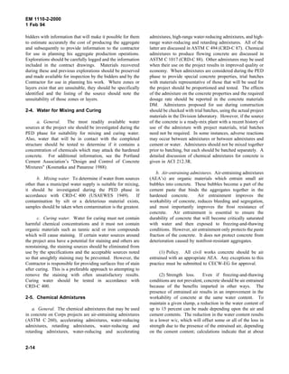 EM 1110-2-2000
1 Feb 94
bidders with information that will make it possible for them
to estimate accurately the cost of producing the aggregate
and subsequently to provide information to the contractor
for use in planning his aggregate production operations.
Explorations should be carefully logged and the information
included in the contract drawings. Materials recovered
during these and previous explorations should be preserved
and made available for inspection by the bidders and by the
Contractor for use in planning his work. Where zones or
layers exist that are unsuitable, they should be specifically
identified and the listing of the source should note the
unsuitability of those zones or layers.
2-4. Water for Mixing and Curing
a. General. The most readily available water
sources at the project site should be investigated during the
PED phase for suitability for mixing and curing water.
Also, water that will be in contact with the completed
structure should be tested to determine if it contains a
concentration of chemicals which may attack the hardened
concrete. For additional information, see the Portland
Cement Association’s "Design and Control of Concrete
Mixtures" (Kosmatka and Panarese 1988).
b. Mixing water. To determine if water from sources
other than a municipal water supply is suitable for mixing,
it should be investigated during the PED phase in
accordance with CRD-C 400 (USAEWES 1949). If
contamination by silt or a deleterious material exists,
samples should be taken when contamination is the greatest.
c. Curing water. Water for curing must not contain
harmful chemical concentrations and it must not contain
organic materials such as tannic acid or iron compounds
which will cause staining. If certain water sources around
the project area have a potential for staining and others are
nonstaining, the staining sources should be eliminated from
use by the specifications and the acceptable sources noted
so that unsightly staining may be prevented. However, the
Contractor is responsible for providing surfaces free of stain
after curing. This is a preferable approach to attempting to
remove the staining with often unsatisfactory results.
Curing water should be tested in accordance with
CRD-C 400.
2-5. Chemical Admixtures
a. General. The chemical admixtures that may be used
in concrete on Corps projects are air-entraining admixtures
(ASTM C 260), accelerating admixtures, water-reducing
admixtures, retarding admixtures, water-reducing and
retarding admixtures, water-reducing and accelerating
admixtures, high-range water-reducing admixtures, and high-
range water-reducing and retarding admixtures. All of the
latter are discussed in ASTM C 494 (CRD-C 87). Chemical
admixtures to produce flowing concrete are discussed in
ASTM C 1017 (CRD-C 88). Other admixtures may be used
when their use on the project results in improved quality or
economy. When admixtures are considered during the PED
phase to provide special concrete properties, trial batches
with materials representative of those that will be used for
the project should be proportioned and tested. The effects
of the admixture on the concrete properties and the required
dosage rate should be reported in the concrete materials
DM. Admixtures proposed for use during construction
should be checked with trial batches, using the actual project
materials in the Division laboratory. However, if the source
of the concrete is a ready-mix plant with a recent history of
use of the admixture with project materials, trial batches
need not be required. In some instances, adverse reactions
may occur between admixtures or between admixtures and
cement or water. Admixtures should not be mixed together
prior to batching, but each should be batched separately. A
detailed discussion of chemical admixtures for concrete is
given in ACI 212.3R.
b. Air-entraining admixtures. Air-entraining admixtures
(AEA’s) are organic materials which entrain small air
bubbles into concrete. These bubbles become a part of the
cement paste that binds the aggregates together in the
hardened concrete. Air entrainment improves the
workability of concrete, reduces bleeding and segregation,
and most importantly improves the frost resistance of
concrete. Air entrainment is essential to ensure the
durability of concrete that will become critically saturated
with water and then exposed to freezing-and-thawing
conditions. However, air entrainment only protects the paste
fraction of the concrete. It does not protect concrete from
deterioration caused by nonfrost-resistant aggregates.
(1) Policy. All civil works concrete should be air
entrained with an appropriate AEA. Any exceptions to this
practice must be submitted to CECW-EG for approval.
(2) Strength loss. Even if freezing-and-thawing
conditions are not prevalent, concrete should be air entrained
because of the benefits imparted in other ways. The
presence of entrained air results in an improvement in the
workability of concrete at the same water content. To
maintain a given slump, a reduction in the water content of
up to 15 percent can be made depending upon the air and
cement contents. The reduction in the water content results
in a lower w/c, which will offset some or all of the loss in
strength due to the presence of the entrained air, depending
on the cement content; calculations indicate that at about
2-14
 