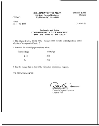 CECW-EI
Manual
No, 111o-2-2000
DEPARTMENT OF THE ARMY
U.S. Army Corps of Engineers
Washington, DC 20314-1000
EM 111 o-2-2000
Change 2
31 March 01
Engineering and Design
STANDARD PRACTICE FOR CONCRETE
FOR CIVIL WORKS STRUCTURES
1. This Change 2 to EM 1110-2-2000, 1 February 1994, provides updated guidance for the
selection of aggregates in Chapter 2.
2. Substitute the attached pages as shown below:
Remove Page Insert page
2-10 2-10
2-11 2-11
3. File this change sheet in front of the publication for reference purposes.
FOR THE COMMANDER:
Colonel, Corps of Engineers
Chief of Staff
 