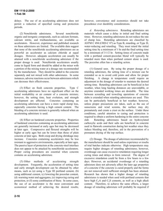 EM 1110-2-2000
1 Feb 94
delays. The use of an accelerating admixture does not
permit a reduction of specified curing and protection
periods.
(2) Nonchloride admixtures. Several nonchloride
organic and inorganic compounds, such as calcium formate,
calcium nitrite, and triethanolamine, are available as
accelerators. However, experience and published research
on these admixtures are limited. The available data suggest
that none of the nonchloride accelerating admixtures are as
powerful an accelerator as calcium chloride at equal
dosages. However, adequate acceleration can usually be
attained with a nonchloride accelerating admixture if the
proper dosage is used. Nonchloride accelerators usually
come in liquid form and should be added at the mixer with
a portion of the mixing water at a dosage rate recommended
by the manufacturer. They should be added to the concrete
separately and not mixed with other admixtures. In some
instances, adverse reactions occur between admixtures which
can decrease their effectiveness.
(3) Effect on fresh concrete properties. Type C
accelerating admixtures have no significant effect on the
initial workability or air content of a concrete mixture;
however, the setting time, heat evolution, and strength
development are affected. Concretes containing an
accelerating admixture can have a more rapid slump loss,
especially concretes having a high cement content. The
bleeding of a concrete mixture is generally reduced when an
accelerating admixture is used.
(4) Effect on hardened concrete properties. Properties
of hardened concretes containing an accelerating admixture
are generally increased at early ages but may be decreased
at later ages. Compressive and flexural strengths will be
higher at early ages but can be lower than those of plain
concrete at later ages. Both creep and drying shrinkage may
increase. Concretes containing accelerators may be less
resistant to aggressive environments, especially at later ages.
The passive layer of protection at the concrete-steel interface
does not appear to be attacked by nonchloride accelerators.
Proper curing procedures are essential when concrete
contains an accelerating admixture.
(5) Other methods of accelerating strength
development. Frequently, the acceleration of setting time
and early strength development can be obtained by other
means, such as (a) using a Type III portland cement, (b)
using additional cement, (c) lowering the pozzolan content,
(d) warming water and aggregates, (e) improving curing and
protection, or (f) some combination of these. In some cases,
the use of an accelerator is the most convenient and
economical method of achieving the desired results;
however, convenience and economics should not take
precedence over durability considerations.
d. Retarding admixtures. Retarding admixtures are
materials which cause a delay in initial and final setting
times. However, retarding admixtures do not reduce the rate
of slump loss. Retarding admixtures are classified by
ASTM C 494 (CRD-C 87) as Type B, retarding, or Type D,
water-reducing and retarding. They must retard the initial
setting time by a minimum of 1 hr and the final setting time
by a minimum of 3-1/2 hr. Setting times of concrete made
with a portland cement-pozzolan blend will typically be
retarded more than when portland cement alone is used.
The pozzolan often has a retarding action.
(1) General uses. By using the proper dosage of a
retarding admixture, the setting time of a mixture can be
extended so as to avoid cold joints and allow for proper
finishing. A change in temperature could require an
adjustment in the dosage of retarder to maintain the desired
setting time. Retarding admixtures can be beneficial in hot
weather, when long hauling distances are unavoidable, or
anytime extended working times are desirable. The time
between screeding and troweling operations of concrete
slabs is extended when retarding admixtures are used. This
can be particularly beneficial in hot weather; however,
unless proper precautions are taken, such as the use of
sunscreens and wind screens, the surface may dry
prematurely and create a crust on the surface. Under these
conditions, careful attention to curing and protection is
required to obtain a uniform hardening in the entire concrete
slab. Retarding admixtures based on hydroxylated
carboxylic acids and their salts are beneficial in concrete
used in flatwork construction during hot weather since they
induce bleeding and, therefore, aid in the prevention of a
premature drying of the top surface.
(2) Dosage. The dosage of admixture recommended by
the manufacturer should be used unless experience or results
of trial batches indicate otherwise. High temperatures may
require higher dosages of retarding admixtures; however,
overdosage can cause excessive retardation requiring longer
curing times and delays in form removal. The degree of
excessive retardation could be from a few hours to a few
days. However, an accidental overdosage of a retarding
admixture does not adversely affect the later age properties
of a concrete if the concrete is cured properly and the forms
are not removed until sufficient strength has been attained.
Research has shown that a higher dosage of retarding
admixtures is needed when used with portland cements that
have high C3A and C3S contents, as well as a high alkali
content. Therefore, to achieve the same effects, a larger
dosage of retarding admixture will probably be required if
2-16
 