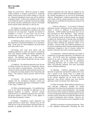 EM 1110-2-2000
1 Feb 94
hopper for several hours. When the concrete is needed,
cement hydration is normally reactivated by combining
freshly mixed concrete with it before sending it to the job
site. Returned unhardened concrete may also be stabilized
overnight or longer. In these cases, hydration of the cement
in the stabilized concrete is typically reactivated by adding
the activator and then combining the concrete with freshly
mixed concrete before delivering it to the job site.
(b) Treating the freshly mixed concrete at the plant
with the stabilizer so that hydration is retarded to the extent
necessary for very long hauls. Typically, the duration of
retardation is at least 1 or more hours, and use of the
activator may or may not be necessary at the job site,
depending on the dosage of stabilizer used.
(c) Stabilizing plastic concrete in a truck mixer which
has experienced a mechanical breakdown or an unforeseen
delay. In the event of a truck breakdown, the mixer drum
must still be able to turn.
(d) Treating wash water from mixers with the
stabilizing admixture to reduce the need for conventional
wash water disposal methods and thereby mitigating the
environmental concerns. Water consumption is also
reduced. The stabilized wash water is then reused as
mixing water in the concrete batched the next day or after
the weekend.
(2) Stabilizer. The stabilizing admixture slows the rate
of hydrate formation by tying up, or complexing, calcium
ions on the surface of cement particles. It not only forms
a protective barrier around the cement particles but also acts
as a dispersant preventing hydrates from flocculating and
setting. This protective barrier prevents initial set from
occurring.
(3) Activator. The activating admixtures typically
supplied with the extended-set admixture systems are
nonchloride accelerating admixtures conforming to ASTM
C 494, Type C (CRD-C 87).
(4) Effect on hardened properties. Few published data
exist on the effects of extended set admixtures on the
hardened properties of concrete. However, research
indicates the use of a stabilizing admixture may cause finer
and denser hydrates to form, which, in turn, appears to
benefit physical properties of paste.
(5) Dosage. Extended-set control admixtures are
usually delivered in liquid form. Because they are still
relatively new to the concrete industry and because there are
presently no standard specifications for them, their use
should be permitted only after data are supplied by the
concrete supplier that the fresh and hardened properties of
the concrete anticipated for use will not be detrimentally
affected. Manufacturer’s technical representatives should
work closely with the concrete producer to assure correct
dosage rates are established for the particular concretes and
field applications.
i. Antifreeze admixtures. A new group of chemical
admixtures recently introduced into the concrete products
market is known as antifreeze or freezing-protection
admixtures. ASTM standard specifications have not yet
been developed for these admixtures. These materials,
which have been in use in the former USSR since the
1950’s and more recently in Western Europe, are designed
to depress the freezing point of mixing water and thereby
allow concrete to gain strength in an environment below
freezing without suffering the deleterious effects of ice
formation. Concrete made with antifreeze admixtures can
be cured at temperatures below freezing without harming its
performance compared to that of concrete without the
antifreeze admixture and cured at normal temperatures.
(1) Composition. Antifreeze admixtures are similar in
composition to accelerating admixtures, but differences do
exist. ACI 212.3R states that accelerating admixtures
should not be used as antifreeze admixtures. However,
some compounds used as the basis for nonchloride
accelerating admixtures, such as sodium nitrite, calcium
nitrite, and potassium carbonate, have been successfully
used as antifreeze admixtures.
(2) Batching. Antifreeze admixtures are usually
delivered in liquid form and should be added at the mixer
with a portion of the mixing water at a dosage rate
recommended by the manufacturer. They should be added
to the concrete separately and not mixed with other
admixtures, since adverse reactions may occur between
admixtures which can decrease their effectiveness.
(3) Effect on strength. When antifreeze admixtures are
used, early-age compressive strengths are usually
significantly lower than when the admixture is not used and
the concrete is cured at normal temperatures. The strength
gain of concrete which contains an antifreeze admixture and
is cured at temperatures below freezing proceeds at a slower
rate than concrete which does not contain the admixture and
is cured at temperatures above freezing. However, the
strengths of two such concretes may be comparable at later
ages.
(4) Effect on resistance to freezing and thawing. There
is little published documentation describing the frost
2-20
 