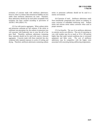 EM 1110-2-2000
1 Feb 94
resistance of concrete made with antifreeze admixtures;
however, there is evidence that entrained air bubbles are less
stable when antifreeze admixtures are used. Therefore,
these admixtures should not be used unless acceptable frost
resistance has been verified according to provisions of
ASTM C 494 (CRD-C 87).
(5) Use with reactive aggregates. When sodium nitrite
and potassium carbonate go into solution, if the nitrite or
carbonate ions precipitate out, the sodium or potassium ions
will associate with hydroxide ions to raise the pH of the
pore fluid. Therefore, antifreeze admixtures containing
these materials should not be used with reactive siliceous
aggregates. Concrete made with these materials has also
weakened after repeated exposure to cycles of wetting and
drying. Therefore, antifreeze admixtures containing sodium
nitrite or potassium carbonate should not be used in a
marine environment.
(6) Corrosion of steel. Antifreeze admixtures made
from nonchloride compounds have shown no tendency to
cause corrosion of embedded reinforcing steel. Sodium
nitrite and calcium nitrite reduce corrosion when used in
proper amounts.
(7) Cost benefits. The use of an antifreeze admixture
in concrete can be cost effective. The cost of concreting in
very cold weather may be as much as 50 to 100 percent
higher than that under normal conditions due to increased
equipment and labor costs. The cost of antifreeze
admixtures may be competitive with the higher costs
associated with concreting during subfreezing temperatures.
2-21
 