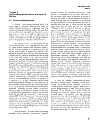 EM 1110-2-2000
1 Feb 94
Chapter 3
Construction Requirements and Special
Studies
3-1. Construction Requirements
a. General. As the concrete materials design of a
project nears its conclusion, adequate data should be
available related to likely sources of aggregate, water, and
locations of haul roads and access roads to determine if an
onsite or offsite plant is required, and if an onsite plant is
required, the site location. In addition, requirements for
batching plants, mixers, conveying, and placing equipment
must be established and included in the appropriate DM to
guide in the preparation of the plans and specifications.
b. Batch-plant location. The batch plant may be
located onsite or offsite. For a very large dam being built
in a remote location, an onsite plant would be a certainty,
and for a culvert headwall in a metropolitan area, the
concrete would certainly be supplied by a ready-mix firm
acting as a supplier to the Contractor. Between these two
extremes, there are numerous possibilities that will depend
on the scope and location of the work, the nominal
maximum size aggregate required, the desired placing rate,
the anticipated workload of the local ready-mix producers
during the period of construction of the Corps projects, and
the availability or nonavailability of a government-controlled
aggregate source. Specifically, the concrete batching plant
is normally required to be located onsite when the closest
source of ready-mixed concrete is remote from the project,
the nominal maximum size aggregate required makes ready-
mixed concrete impractical and the required placing capacity
cannot be maintained by an offsite plant. An offsite plant
should be considered when the maximum size aggregate is
37.5 mm (1-1/2 in.) or less, commercial concrete plants
exist in the project area, the plants are close enough that the
interval between concrete batching and final placement will
be 1-1/2 hr or less, and the required placement rate can be
maintained. Obviously, on many projects, the decision
between an onsite or offsite plant is not clear cut. The type
of batching and mixing equipment at each commercial plant
should be surveyed and summarized in the concrete
materials DM. If more than one source exists as potential
supplier, all such sources should be investigated and, if
acceptable, be listed in the concrete materials DM. If the
potential exists for either an onsite plant or the use of offsite
commercial source, it should be possible for the bidders to
have the option of setting up and operating an onsite plant
or procuring concrete offsite.
c. Batch-plant type. Available options in batching
equipment include automatic, semiautomatic, partially
automatic, manual, and volumetric batching (ACI 304R,
CRD-C 514, and ASTM 685 (CRD-C 98)). The choice of
the batch-plant control system is dependent on the type of
concrete, the volume of concrete required, the number of
coarse aggregate sizes, and the importance of the structure.
If mass concrete is being placed, an automatic plant will be
specified when four sizes of coarse aggregate are used,
where three sizes of coarse aggregate are used and
75,000 yd3
or more of concrete is involved, or when two
sizes of coarse aggregate are used and more than 100,000
yd3
of concrete is involved. A semiautomatic batch plant
may be specified for mass concrete if not more than three
sizes of coarse aggregate are used and less than 100,000 yd3
of concrete is involved. If cast-in-place structural concrete
is the type of concrete that will be predominant on the
project, the batching equipment specified may be automatic,
semiautomatic, or partially automatic. For major projects
involving important structures or where critical smaller
structures are involved, the optional interlocks and recorders
should be required. If the concrete to be placed on a project
is only for minor structures, any of the above plants are
suitable, plus batch plants having manual controls or
incorporating volumetric batching. The selection of
batching and mixing plant requirements must take into
account both economy and technical requirements for
adequate control of quality. Economic considerations
include initial plant cost, economy of operation (production
rates), and economy in concrete materials, particularly
cement. It may be noted that either an automatic or
semiautomatic plant may be specified where three sizes of
coarse aggregate are used, depending on volume of concrete
involved and the nature of the work. The choice in these
cases is largely dependent on economy. Batch plant types,
including volumetric batching, are discussed in ACI 304R.
d. Mixer type. Stationary tilting-drum mixers should
be used for mixing concrete containing 150-mm (6-in.)
NMSA. For mixing concrete containing 75-mm (3-in.)
NMSA, stationary tilting-drum, pugmill, spiral blade, or
vertical shaft mixers may be used. However, for concrete
containing 75- or 150-mm (3- or 6-in.) NMSA, the
Contractor may choose any stationary mixer if it meets the
required capacity and complies with the uniformity
requirements when tested in accordance with CRD-C 55.
Concrete containing 37.5-mm (1-1/2-in.) and smaller NMSA
may be mixed in stationary mixers or truck mixers. For
minor structures, any of these types of mixers may be used
as well as a continuous mixer with volumetric batcher.
When volumetric batching and continuous mixing are used
for minor structures, the equipment must meet the
requirements of ASTM C 685 (CRD-C 98).
3-1
 