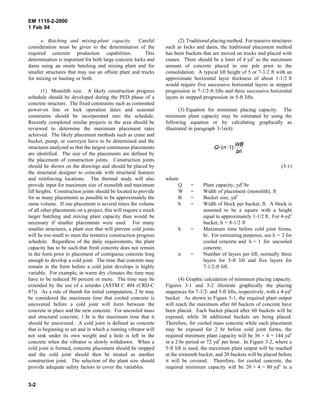 EM 1110-2-2000
1 Feb 94
e. Batching and mixing-plant capacity. Careful
consideration must be given to the determination of the
required concrete production capabilities. This
determination is important for both large concrete locks and
dams using an onsite batching and mixing plant and for
smaller structures that may use an offsite plant and trucks
for mixing or hauling or both.
(1) Monolith size. A likely construction progress
schedule should be developed during the PED phase of a
concrete structure. The fixed constraints such as committed
power-on line or lock operation dates and seasonal
constraints should be incorporated into the schedule.
Recently completed similar projects in the area should be
reviewed to determine the maximum placement rates
achieved. The likely placement methods such as crane and
bucket, pump, or conveyor have to be determined and the
structures analyzed so that the largest continuous placements
are identified. The size of the placements are defined by
the placement of construction joints. Construction joints
should be shown on the drawings and should be placed by
the structural designer to coincide with structural features
and reinforcing locations. The thermal study will also
provide input for maximum size of monolith and maximum
lift heights. Construction joints should be located to provide
for as many placements as possible to be approximately the
same volume. If one placement is several times the volume
of all other placements on a project, this will require a much
larger batching and mixing plant capacity than would be
necessary if smaller placements were used. For many
smaller structures, a plant size that will prevent cold joints
will be too small to meet the tentative construction progress
schedule. Regardless of the daily requirements, the plant
capacity has to be such that fresh concrete does not remain
in the form prior to placement of contiguous concrete long
enough to develop a cold joint. The time that concrete may
remain in the form before a cold joint develops is highly
variable. For example, in warm dry climates the time may
have to be reduced 50 percent or more. The time may be
extended by the use of a retarder (ASTM C 494 (CRD-C
87)). As a rule of thumb for initial computation, 2 hr may
be considered the maximum time that cooled concrete is
uncovered before a cold joint will form between the
concrete in place and the new concrete. For uncooled mass
and structural concrete, 1 hr is the maximum time that it
should be uncovered. A cold joint is defined as concrete
that is beginning to set and in which a running vibrator will
not sink under its own weight and a hole is left in the
concrete when the vibrator is slowly withdrawn. When a
cold joint is formed, concrete placement should be stopped
and the cold joint should then be treated as another
construction joint. The selection of the plant size should
provide adequate safety factors to cover the variables.
(2) Traditional placing method. For massive structures
such as locks and dams, the traditional placement method
has been buckets that are moved on trucks and placed with
cranes. There should be a limit of 4 yd3
as the maximum
amount of concrete placed in one pile prior to the
consolidation. A typical lift height of 5 or 7-1/2 ft with an
approximate horizontal layer thickness of about 1-1/2 ft
would require five successive horizontal layers in stepped
progression in 7-1/2-ft lifts and three successive horizontal
layers in stepped progression in 5-ft lifts.
(3) Equation for minimum placing capacity. The
minimum plant capacity may be estimated by using the
following equation or by calculating graphically as
illustrated in paragraph 3-1e(4):
(3-1)
where
Q = Plant capacity, yd3
/hr
W = Width of placement (monolith), ft
B = Bucket size, yd3
b = Width of block per bucket, ft. A block is
assumed to be a square with a height
equal to approximately 1-1/2 ft. For 4-yd3
bucket, b = 8-1/2 ft
h = Maximum time before cold joint forms,
hr. For estimating purposes, use h = 2 for
cooled concrete and h = 1 for uncooled
concrete.
n = Number of layers per lift, normally three
layers for 5-ft lift and five layers for
7-1/2-ft lift.
(4) Graphic calculation of minimum placing capacity.
Figures 3-1 and 3-2 illustrate graphically the placing
sequences for 7-1/2- and 5-ft lifts, respectively, with a 4-yd3
bucket. As shown in Figure 3-1, the required plant output
will reach the maximum after 60 buckets of concrete have
been placed. Each bucket placed after 60 buckets will be
exposed, while 36 additional buckets are being placed.
Therefore, for cooled mass concrete while each placement
may be exposed for 2 hr before cold joint forms, the
required minimum plant capacity will be 36 × 4 = 144 yd3
in a 2-hr period or 72 yd3
per hour. In Figure 3-2, where a
5-ft lift is used, the maximum plant output will be reached
at the sixteenth bucket, and 20 buckets will be placed before
it will be covered. Therefore, for cooled concrete, the
required minimum capacity will be 20 × 4 = 80 yd3
in a
3-2
 
