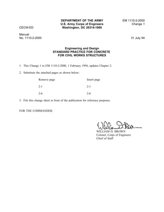 DEPARTMENT OF THE ARMY EM 1110-2-2000
U.S. Army Corps of Engineers Change 1
CECW-ED Washington, DC 20314-1000
Manual
No. 1110-2-2000 31 July 94
Engineering and Design
STANDARD PRACTICE FOR CONCRETE
FOR CIVIL WORKS STRUCTURES
1. This Change 1 to EM 1110-2-2000, 1 February 1994, updates Chapter 2.
2. Substitute the attached pages as shown below:
Remove page Insert page
2-1 2-1
2-6 2-6
3. File this change sheet in front of the publication for reference purposes.
FOR THE COMMANDER:
WILLIAM D. BROWN
Colonel, Corps of Engineers
Chief of Staff
 
