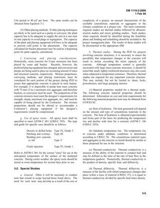 EM 1110-2-2000
1 Feb 94
2-hr period or 40 yd3
per hour. The same results can be
obtained from Equation 3-1.
(5) Other placing methods. If other placing techniques
are likely to be used such as a pump or conveyor, the plant
capacity has to be adequate to supply the unit at a rate near
its rate capacity to avoid plugs or segregation. The capacity
of the plant and placing equipment will have to be adequate
to prevent cold joints in the placements. The capacity
calculated for bucket placement may be used as a beginning
point for plant capacity calculations.
f. Conveying and placing considerations.
Historically, most concrete for Corps structures has been
placed by crane and bucket. Recently, however, the
preferred placing equipment has changed, and conveyors and
pumps are being used to place an increasing amount of mass
and structural concrete, respectively. Mixture proportions,
conveying methods, and placing restrictions must be
considered for each portion of the project during PED to
assure that appropriate concrete is placed in each feature.
For example, it is impossible to pump lean mass concrete
with 75-mm (3-in.) maximum size aggregate, and therefore
buckets, or conveyors must be used. The proportions of the
concrete mixtures must meet the designer’s requirements for
strength, slump, maximum size aggregate, etc., and must be
capable of being placed by the Contractor. The mixture
proportions should not be altered to accommodate a
Contractor’s placing equipment if the designer’s
requirements would be compromised.
g. Use of epoxy resins. All epoxy resin shall be
specified to meet ASTM C 881 (CRD-C 595). The type
and grade for specific uses should be as follows:
Dowels in drilled holes Type IV, Grade 3
Patching and overlays Type III
Bonding new concrete
to old Type V
Crack injection Type IV, Grade 1
Refer to ASTM C 881 for the correct "class" for use at the
anticipated temperature of the surface of the hardened
concrete. During cooler weather, the epoxy resin should be
stored at room temperature for several days prior to use.
3-2. Special Studies
a. General. Often it will be necessary to conduct
tests that extend in scope beyond those listed above. The
need for such tests may develop as a result of the size or
complexity of a project, an unusual characteristic of the
available cementitious materials or aggregates or the
climatic conditions at a project site. The most commonly
required studies are thermal studies followed by abrasion-
erosion studies and mixer grinding studies. Such studies,
when required, should be identified during the feasibility
phase and funding and scheduling should be included in the
project management plan. The results of these studies will
be documented in the appropriate DM.
b. Thermal studies. During the PED for projects
involving concrete structures, it is necessary to assess the
possibility that temperature changes in the concrete will
result in strains exceeding the strain capacity of the
concrete. Although temperature control is generally
associated with large mass-concrete structures, it should be
noted that small, lightly reinforced structures may also crack
when subjected to temperature extremes. Therefore, thermal
studies are required for any important concrete structure.
This may include, but not be limited to, dams, locks,
powerhouses, and large pumping stations.
(1) Material properties needed for a thermal study.
The following concrete material properties should be
determined. Information on cost and time requirements for
the following material properties tests may be obtained from
CEWES-SC.
(a) Heat of hydration. The heat generated will depend
on the amount and type of cementitious materials in the
concrete. The heat of hydration is obtained experimentally
and forms part of the basis for predicting the temperature
rise and decline with time for a concrete (ASTM C 186
(CRD-C 229)).
(b) Adiabatic temperature rise. The temperature rise
in concrete under adiabatic conditions is determined
according to CRD-C 38. The cementitious material types
and aggregates in the concrete so tested should be similar to
those proposed for use in the structure.
(c) Thermal conductivity. Thermal conductivity is a
measure of the ability of the material to conduct heat and
may be defined as the ratio of the rate of heat flow to the
temperature gradient. Numerically, thermal conductivity is
the product of density, specific heat, and diffusivity.
(d) Thermal diffusivity. Thermal diffusivity is a
measure of the facility with which temperature changes take
place within a mass of material (CRD-C 37); it is equal to
thermal conductivity divided by specific heat times density.
3-5
 