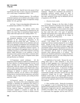 EM 1110-2-2000
1 Feb 94
(e) Specific heat. Specific heat is the amount of heat
required per unit mass to cause a unit rise of temperature,
over a small range of temperature (CRD-C 124).
(f) Coefficient of thermal expansion. The coefficient
of thermal expansion can be defined as the change in linear
dimension per unit length per degree of temperature change
(CRD-C 39, 125, and 126).
(g) Creep. Creep is time-dependent deformation due
to sustained load (ASTM C 512 (CRD-C 54).
(h) Strain capacity. The ultimate tensile strain
capacity of concrete is determined by measuring the unit
strain at the outer fibers of unreinforced beams tested to
failure under both rapid and slow loading (CRD-C 71).
(2) Time of completion of thermal study. The thermal
and mechanical properties of the concrete are very
dependent on the mineralogical composition of the
aggregates and the cement type used. Therefore, it is
imperative that thermal studies not be undertaken until such
time as the aggregate investigations have proceeded to the
point that the most likely aggregate sources are determined,
and the availability of cementitious material is known. If
changes occur related to the aggregate source or the type of
cementing material as a result of the Contractor exercising
options, supply difficulties, or site conditions, it may be
necessary to rerun a portion of the study to verify the earlier
results. The initial study must be completed before plans
and specifications are finalized.
(3) Temperature control techniques. All the
temperature control methods available for consideration have
the basic objective of reducing temperature rise due to all
factors including heat of hydration, reducing thermal
differentials within the structure, and reducing exposure to
cold air at the concrete surfaces which would create a sharp
thermal differential within the structure. The most common
techniques, in addition to selection of slow heat-gain
cementitious materials, are the control of lift thickness,
placing interval, maximum placing temperature, and surface
insulation. On very large structures, post cooling has been
used (ACI 224R).
(4) Numerical analysis of temperature control
techniques. The analysis of the various temperature control
techniques to determine the combination best suited to a
particular project may be done by computer using a finite-
element analysis program. Interdisciplinary coordination
between materials engineers, structural engineers, and
construction engineers is essential to ensure that the
complex numerical analysis is based on reliable concrete
and foundation properties and realistic construction
techniques. Requests for consultation and assistance in
performing numerical analysis should be made to
CECW-EG. For structures of limited complexity, such as
base slabs, satisfactory results may be obtained by the use
of equations in ACI 207.4R.
c. Abrasion-erosion studies.
(1) General. Damage to the floor slabs of stilling
basins due to abrasion by waterborne rocks and other debris
is a constant maintenance problem on existing Corps
projects. Abrasion-erosion on various projects has ranged
from a few inches to 10 ft, and on occasion, severe damage
has been noted after only a few years of operation.
Hydraulic characteristics have a large effect on erosion and
abrasion and should be considered in the design of
spillways, conduits, and stilling basins.
(2) Test method. An underwater abrasion test method,
ASTM C 1138 (CRD-C 63), is available to allow
comparisons between materials proposed for use in stilling
basins. Results of tests with several types of materials
commonly thought to offer abrasion resistance suggest that
conventional concrete of the lowest practical w/c and with
the hardest available aggregates offer the best protection for
new construction and for repair to existing hydraulic
structures where abrasion-erosion is of concern. The
abrasion tests should be performed to evaluate the behavior
of several aggregate types for use in the stilling basin when
more than one type is available.
(3) Application of test results. Because the costs of
stilling basin repair is often substantial, it may prove
feasible to import aggregate over a long distance for the
concrete in the stilling basin slab if the aggregate in the
project area is soft and the results of the abrasion test shows
the potential for severe erosion. A discussion of stilling
basin erosion should be included in the concrete materials
DM. In some cases where hard aggregate is not
economically available, silica-fume concrete with very high
compressive strength may be used. Apparently, the
hardened cement paste in the high-strength silica-fume
concrete assumes a greater role in resisting abrasion-erosion,
and as such, the aggregate quality becomes correspondingly
less important.
d. Mixer grinding studies. During the investigation
of an aggregate, it may be determined that the material
degrades during handling and mixing. The tendency may be
first noted as a high loss in the Los Angeles abrasion test
(ASTM C 535 (CRD-C 145)). The result of this degrading
is a significantly finer aggregate, and the result will be a
3-6
 