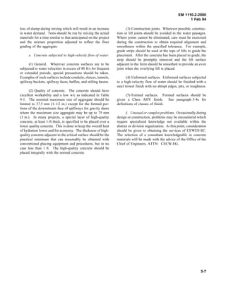 EM 1110-2-2000
1 Feb 94
loss of slump during mixing which will result in an increase
in water demand. Tests should be run by mixing the actual
materials for a time similar to that anticipated on the project
and the mixture proportion adjusted to reflect the finer
grading of the aggregate.
e. Concrete subjected to high-velocity flow of water.
(1) General. Wherever concrete surfaces are to be
subjected to water velocities in excess of 40 ft/s for frequent
or extended periods, special precautions should be taken.
Examples of such surfaces include conduits, sluices, tunnels,
spillway buckets, spillway faces, baffles, and stilling basins.
(2) Quality of concrete. The concrete should have
excellent workability and a low w/c as indicated in Table
4-1. The nominal maximum size of aggregate should be
limited to 37.5 mm (1-1/2 in.) except for the formed por-
tions of the downstream face of spillways for gravity dams
where the maximum size aggregate may be up to 75 mm
(3 in.). In many projects, a special layer of high-quality
concrete, at least 1-ft thick, is specified to be placed over a
lower quality concrete. This is done to keep the overall heat
of hydration lower and for economy. The thickness of high-
quality concrete adjacent to the critical surface should be the
practical minimum that can reasonably be obtained with
conventional placing equipment and procedures, but in no
case less than 1 ft. The high-quality concrete should be
placed integrally with the normal concrete.
(3) Construction joints. Wherever possible, construc-
tion or lift joints should be avoided in the water passages.
Where joints cannot be eliminated, care must be exercised
during the construction to obtain required alignment and
smoothness within the specified tolerance. For example,
grade strips should be used at the tops of lifts to guide the
placement. After the concrete has been placed to grade, the
strip should be promptly removed and the lift surface
adjacent to the form should be smoothed to provide an even
joint when the overlying lift is placed.
(4) Unformed surfaces. Unformed surfaces subjected
to a high-velocity flow of water should be finished with a
steel trowel finish with no abrupt edges, pits, or roughness.
(5) Formed surfaces. Formed surfaces should be
given a Class AHV finish. See paragraph 5-4e for
definitions of classes of finish.
f. Unusual or complex problems. Occasionally during
design or construction, problems may be encountered which
require specialized knowledge not available within the
district or division organization. At this point, consideration
should be given to obtaining the services of CEWES-SC.
The selection of a consultant knowledgeable in concrete
materials will be made with the advice of the Office of the
Chief of Engineers, ATTN: CECW-EG.
3-7
 