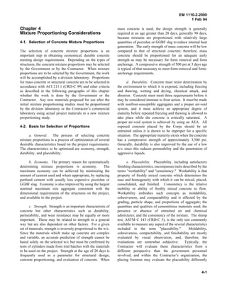 EM 1110-2-2000
1 Feb 94
Chapter 4
Mixture Proportioning Considerations
4-1. Selection of Concrete Mixture Proportions
The selection of concrete mixture proportions is an
important step in obtaining economical, durable concrete
meeting design requirements. Depending on the types of
structures, the concrete mixture proportions may be selected
by the Government or by the Contractor. When mixture
proportions are to be selected by the Government, the work
will be accomplished by a division laboratory. Proportions
for mass concrete or structural concrete are to be selected in
accordance with ACI 211.1 (CRD-C 99) and other criteria
as described in the following paragraphs of this chapter
whether the work is done by the Government or the
Contractor. Any new materials proposed for use after the
initial mixture proportioning studies must be proportioned
by the division laboratory or the Contractor’s commercial
laboratory using actual project materials in a new mixture
proportioning study.
4-2. Basis for Selection of Proportions
a. General. The process of selecting concrete
mixture proportions is a process of optimization of several
desirable characteristics based on the project requirements.
The characteristics to be optimized are economy, strength,
durability, and placeability.
b. Economy. The primary reason for systematically
determining mixture proportions is economy. The
maximum economy can be achieved by minimizing the
amount of cement used and where appropriate, by replacing
portland cement with usually less expensive pozzolan or
GGBF slag. Economy is also improved by using the largest
nominal maximum size aggregate consistent with the
dimensional requirements of the structures on the project,
and available to the project.
c. Strength. Strength is an important characteristic of
concrete but other characteristics such as durability,
permeability, and wear resistance may be equally or more
important. These may be related to strength in a general
way but are also dependent on other factors. For a given
set of materials, strength is inversely proportional to the w/c.
Since the materials which make up concrete are complex
and variable, an accurate prediction of strength cannot be
based solely on the selected w/c but must be confirmed by
tests of cylinders made from trial batches with the materials
to be used on the project. Strength at the age of 28 days is
frequently used as a parameter for structural design,
concrete proportioning, and evaluation of concrete. When
mass concrete is used, the design strength is generally
required at an age greater than 28 days, generally 90 days,
because mixtures are proportioned with relatively large
quantities of pozzolan or GGBF slag to reduce internal heat
generation. The early strength of mass concrete will be low
compared to that of structural concrete; therefore, mass
concrete should be proportioned for an adequate early
strength as may be necessary for form removal and form
anchorage. A compressive strength of 500 psi at 3 days age
is typical of that necessary to meet form-removal and form-
anchorage requirements.
d. Durability. Concrete must resist deterioration by
the environment to which it is exposed, including freezing
and thawing, wetting and drying, chemical attack, and
abrasion. Concrete must meet three requirements before it
may be considered immune to frost action. It must be made
with nonfrost-susceptible aggregates and a proper air-void
system, and it must achieve an appropriate degree of
maturity before repeated freezing and thawing is allowed to
take place while the concrete is critically saturated. A
proper air-void system is achieved by using an AEA. All
exposed concrete placed by the Corps should be air
entrained unless it is shown to be improper for a specific
situation. The appropriate maturity exists when the concrete
has a compressive strength of approximately 3,500 psi.
Generally, durability is also improved by the use of a low
w/c since this reduces permeability and the penetration of
aggressive liquids.
e. Placeability. Placeability, including satisfactory
finishing characteristics, encompasses traits described by the
terms "workability" and "consistency." Workability is that
property of freshly mixed concrete which determines the
ease and homogeneity with which it can be mixed, placed,
consolidated, and finished. Consistency is the relative
mobility or ability of freshly mixed concrete to flow.
Workability embodies such concepts as moldability,
cohesiveness, and compactability and is affected by the
grading, particle shape, and proportions of aggregate; the
quantities and qualities of cementitious materials used; the
presence or absence of entrained air and chemical
admixtures; and the consistency of the mixture. The slump
test, ASTM C 143 (CRD-C 5), is the only test commonly
available to measure any aspect of the several characteristics
included in the term "placeability." Moldability,
cohesiveness, compactability, and finishability are mostly
evaluated by visual observation, and, therefore, the
evaluations are somewhat subjective. Typically, the
Contractor will evaluate these characteristics from a
different perspective than the government personnel
involved, and within the Contractor’s organization, the
placing foreman may evaluate the placeability differently
4-1
 