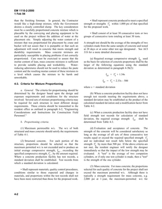 EM 1110-2-2000
1 Feb 94
than the finishing foreman. In general, the Contractor
would like a high-slump mixture, while the Government
desires a closely controlled slump. The key consideration
must be a carefully proportioned concrete mixture which is
placeable by the conveying and placing equipment to be
used on the project without the addition of water at the
placement site. Simply adjusting the water content of a
mixture that was proportioned for placement by crane and
bucket will not assure that it is pumpable or that such an
adjustment will result in concrete that meets strength and
durability requirements. Mass concrete mixtures are
particularly susceptible to placing problems if not correctly
proportioned. Care must be exercised to assure that the
mortar content of lean, mass concrete mixtures is sufficient
to provide suitable placing and workability. Water-
reducing admixtures should not be used to reduce the paste
content and the resulting mortar content of these mixtures to
a level which causes the mixture to be harsh and
unworkable.
4-3. Criteria for Mixture Proportioning
a. General. The criteria for proportioning should be
determined by the designer based upon the design and
exposure requirements and conditions for the structure
involved. Several sets of mixture proportioning criteria may
be required for each structure to meet different design
requirements. These criteria should be transmitted to the
resident office as outlined in paragraph 6-2, "Engineering
Considerations and Instructions for Construction Field
Personnel."
b. Proportioning criteria.
(1) Maximum permissible w/c. The w/c of both
structural and mass concrete should satisfy the requirements
of Table 4-1.
(2) Structural concrete. For each portion of the
structure, proportions should be selected so that the
maximum permitted w/c is not exceeded and to produce an
initial average compressive strength, fcr , exceeding the
specified compressive strength, f′c , by the amount required.
Where a concrete production facility has test records, a
standard deviation shall be established. Test records from
which a standard deviation is calculated:
• Shall represent materials, quality control procedures,
conditions similar to those expected and changes in
materials, and proportions within the test records shall not
have been more restricted than those for the proposed work.
• Shall represent concrete produced to meet a specified
strength or strengths f′c within 1,000 psi of that specified
for the proposed work.
• Shall consist of at least 30 consecutive tests or two
groups of consecutive tests totaling at least 30 tests.
A strength test should be the average of the strengths of two
cylinders made from the same sample of concrete and tested
at 28 days or at some other test age designated . See ACI
318 for a more detailed discussion.
(a) Required average compressive strength fcr used
as the basis for selection of concrete proportions shall be the
larger of the following equations using the standard
deviation as determined in paragraph 4-3b(2):
fcr = f′c + 1.34s
fcr = f′c + 2.33s - 500
where s = standard deviation
(b) Where a concrete production facility does not have
enough test records meeting the requirements above, a
standard deviation may be established as the product of the
calculated standard deviation and a modification factor from
Table 4-2.
(c) When a concrete production facility does not have
field strength test records for calculation of standard
deviation, the required average strength fcr shall be
determined from Table 4-3.
(d) Evaluation and acceptance of concrete. The
strength of the concrete will be considered satisfactory so
long as the average of all sets of three consecutive test
results equal or exceed the required specified strength f′c
and no individual test result falls below the specified
strength f′c by more than 500 psi. If the above criteria are
not met, the resident engineer will notify the designer
immediately so that the impact of the low strength may be
evaluated. A "test" is the average of two companion
cylinders, or if only one test cylinder is made, then a "test"
is the strength of the one cylinder.
(3) Mass concrete. For mass concrete, the proportions
selected for each quality of concrete for the project shall not
exceed the maximum permitted w/c. Although there is
typically a strength requirement for mass concrete, e.g.
2,000 psi at 1 year, the maximum-permitted w/c for
4-2
 