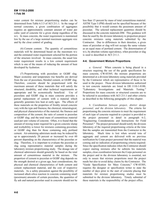 EM 1110-2-2000
1 Feb 94
water content for mixture proportioning studies can be
determined from Table 6.3.3 of ACI 211.1. In the range of
normal concretes, a given combination of aggregates
requires an approximately constant amount of water per
cubic yard of concrete for a given slump regardless of the
w/c. In mass concrete, the water requirement is maintained
low by the use of a large nominal maximum aggregate size
and by the close control of grading.
(6) Cement content. The quantity of cementitious
materials will be determined based on the maximum w/c
and the estimated water requirement selected for the portion
of the structure involved. In mass concrete, the usual low
water requirement results in a low cement requirement
which is one of the means of reducing the amount of heat
developed by hydration.
(7) Proportioning with pozzolans or GGBF slag.
Major economic and temperature rise benefits are derived
from the use of pozzolans, blended cement, or GGBF slag.
Therefore, concrete should be proportioned with the
maximum amount of these materials that will satisfy the
structural, durability, and other technical requirements as
appropriate and be economically beneficial. Use of
pozzolans and GGBF slag in mass concrete provides a
partial replacement of cement with a material which
generally generates less heat at early ages. The effects of
these materials on the properties of freshly mixed concrete
vary with the type and fineness; the chemical, mineralogical,
and physical characteristics of the material; the fineness and
composition of the cement; the ratio of cement to pozzolan
or GGBF slag; and the total mass of cementitious material
used per unit volume of concrete. Often, it is found that the
amount of mixing water required for a given concrete slump
and workability is lower for mixtures containing pozzolans
or GGBF slag than for those containing only portland
cement. Air-entraining admixture needs may be reduced by
up to approximately 20 percent or increased by over 60
percent depending on the characteristics of the pozzolan or
slag. Therefore, it is important to evaluate the pozzolan or
slag using representative material samples during the
laboratory mixture proportioning study. The dosage rate of
chemical admixtures should generally be based on the total
amount of cementitious material in the mixture. The
proportion of cement to pozzolan or GGBF slag depends on
the strength desired at a given age, heat considerations, the
physical and chemical characteristics of both cement and
cement replacement material, and the cost of respective
materials. As a safety precaution against the possibility of
increased alkali-silica reaction in concrete containing small
(pessimum) amounts of certain pozzolans, the quantities of
fly ash and natural pozzolan used in concrete should not be
less than 15 percent by mass of total cementitious material.
ASTM Type I (PM) should not be specified because of the
possibility that it would contain the pessimum amount of
pozzolan. The selected replacement quantities should be
discussed in the concrete materials DM. This guidance will
then be used by the division laboratory to proportion project
concrete mixtures using materials submitted by the
Contractor. Due to differences in their densities, a given
mass of pozzolan or slag will not occupy the same volume
as an equal mass of portland cement. The determination of
w/c, by absolute volume equivalency, when pozzolan or slag
is used is described in ACI 211.1.
4-4. Government Mixture Proportions
a. General. When concrete is being placed in a
structure requiring the use of the guide specification for
mass concrete, CW-03305, the mixture proportions are
determined at a division laboratory using materials provided
by the Contractor which are representative of those to be
used in the project. Those division laboratories authorized
to test concrete materials are listed in ER 1110-1-8100,
"Laboratory Investigations and Materials Testing."
Proportions for mass concrete or structural concrete are to
be selected in accordance with ACI 211.1 and other criteria
as described in the following paragraphs of this chapter.
b. Coordination between project, district design
personnel, and the division laboratory. The criteria for
proportioning the concrete mixtures to meet the requirement
of each type of concrete required in a project is provided to
the project personnel in detail in paragraph 6-2,
"Engineering Considerations and Instructions for Field
Personnel." The project personnel should notify the division
laboratory of the required proportioning criteria at the time
that the samples are transmitted from the Contractor to the
laboratory. Much time is lost when several tons of
aggregate and cement are delivered with no previous
notification by Corps project personnel that the material was
coming and no indication of proportioning criteria required.
Since the specification indicates when the Contractor should
expect starting mixtures after he submits his materials
samples, close coordination between the Corps personnel on
the project and in the division laboratory is essential, not
only to assure that mixture proportions meet the project
needs but also to avoid delay claims by the Contractor. The
"Guide Specification for Mass Concrete," CW-03305,
requires the designer or specification writer to state the
number of days prior to the start of concrete placing that
materials for mixture proportioning studies must be
submitted to the division laboratory. Timely submittal of
these materials is the responsibility of the project office.
4-6
 