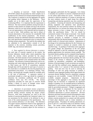 EM 1110-2-2000
1 Feb 94
c. Sampling of materials. Guide Specification
CW-03305 outlines the procedure by which samples are to
be taken by the Contractor for mixture-proportioning studies.
The Contractor is required to test the aggregates for quality
and grading before shipment to the laboratory. These
samples are to be taken under the supervision of the
Contracting Officer. It is important that this requirement is
followed. The most common problems arising from lack of
attention to these details are samples arriving at the division
laboratory which do not meet project grading requirements
or are not representative of the materials that are actually to
be used or both. Both problems may lead to delays of
concrete placements or the necessity for considerable field
modification of the mixture proportions. The division
laboratory should test submitted materials to determine that
they meet specification requirements prior to using them to
develop mixture proportions. The need for the samples that
are submitted to be representative extends to all the
materials in the concrete, including cement, pozzolans,
GGBF slag, and chemical admixtures.
d. Data supplied by division laboratory to project.
For each type of concrete required on the project, the
division laboratory should select initial proportions that
satisfy the mixture criteria provided by the project
personnel. The batch amounts of each constituent in a cubic
yard should be reported in the saturated-surface dry (SSD)
condition. The amounts of chemical admixtures such as air-
entraining and water-reducing admixtures will be reported
as fluid ounces per 100 lb of cementitious materials.
Strength data will be provided for each type of concrete to
the extent that it is available by the time the proportions are
transmitted to the project. As a minimum, 24-hour, 7-day,
28-day, and design-age strengths should be available prior
to the start of placement. A regression analysis of
accelerated strength at a later age should be computed to
determine the correlation coefficient and 95 percent
confidence limits (see ACI 214.1R). The mixture
proportions provided for each type of concrete should
include a family of curves of strength versus water-
cementitious materials ratio at various ages.
e. Adjustment of government mixture proportions.
The mixture proportions provided by the division laboratory
provide starting mixtures meeting the project criteria.
However, when these proportions are used in the first
batches of concrete produced by the Contractor’s plant, it is
not uncommon for the concrete to be deficient in one or
more of the control parameters of the specifications. The
most common deficiency is in the slump. The laboratory
will report mixture proportions based on the aggregates in
an SSD condition. A common cause of an increase in
slump is the failure to properly adjust for free moisture in
the aggregate, particularly the fine aggregate. Low slump
is normally not a problem if concrete is batched and mixed
on site unless rapid slump loss occurs. Variations in the
chemical or physical properties of cement or pozzolan are
the most common causes of rapid slump loss although
transporting and placing operations may also contribute to
the problem. Assuming all materials and transporting and
placing equipment and operations meet specification
requirements, the most practical solution for dealing with
rapid slump loss is to increase the slump at the mixer to the
degree necessary to have a slump at the forms which is
within the specification limits. The w/c should be
maintained constant if the slump is increased. Care should
be taken to determine if the addition of cementitious
materials necessary to maintain a constant w/c will
detrimentally affect the thermal properties of the concrete or
nullify results of a thermal stress analysis. Adjustments of
the dosage of air-entraining admixture by the Contractor are
required as needed to maintain air contents within the
specified range. As gradings of individual coarse aggregate
size groups change, the proportions of the size groups
should be adjusted so that the combined coarse aggregate
grading approximates the maximum density grading. The
maximum density grading may be computed using Equation
A5.3 in ACI 211.1. As the combined coarse aggregate
grading approaches the maximum density grading, the void
content of the mixture is reduced and more mortar is
available for placeability, workability, and finishability.
Solution of the percentage of each size group can usually be
done such that the combined coarse aggregate grading is
generally within 2 or 3 percent of the maximum density
grading. Trial and error may be used in selecting the
percentage of each size group necessary to produce a
combined coarse aggregate grading which approximates the
maximum density grading; however, proprietary computer
programs are also available. Contact CECW-EG for the
available computer programs. Adjustments in the
percentage of fine aggregate is less common, but slight
changes may be necessary to compensate for significant
changes in grading over an extended period of production.
Adjustments to government mixture proportions are to be
made by government personnel. Changes in aggregate and
water batch weights to compensate for free moisture in
aggregates are made by the Contractor and are not
considered adjustments to mixture proportions. Division
laboratory personnel should be present and prepared to make
adjustments in mixture proportions when the Contractor
initiates concrete production on a project and after periods
of batch plant shutdown such as winter shutdowns or
prolonged strikes. Procedures for making adjustments are
given in ACI 211.1 and will be made on an absolute volume
basis. The mortar volume should remain constant and
changes in any one mortar constituent such as water, fine
4-7
 