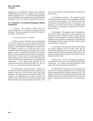 EM 1110-2-2000
1 Feb 94
aggregate, air, or cementitious material content should be
compensated for by changes in another mortar constituent
without changing the w/c. It is important that adjustments
to the government mixture proportions be made during plant
shake-down, before any concrete is placed in the structure.
4-5. Evaluation of Contractor-Developed Mixture
Proportions
a. General. The Contractor should submit his
mixture proportions for review prior to initiating concrete
placement. The mixture proportions should be developed in
accordance with ACI 211.1.
b. Reviewing contractor submittals.
(1) Minor structures. When the concrete being placed
is in a minor structure, the concrete will almost always be
supplied by a ready-mixed concrete producer. The mixture
proportions will normally be submitted as a tear sheet from
the producer’s catalog or as a data sheet from a local
commercial laboratory which was retained at some time to
prepare a series of mixtures for the producer to market.
Review of these submittals should include a determination
that the type of cement used, the air-entraining admixture,
and the aggregate source are the same as will be used on the
project and that each constituent meets the specification
requirements. Test cylinder data submitted by the
Contractor should not be more than 180 days old. The w/c,
f′c, and fcr must satisfy the contract requirements.
(2) Cast-in-place structural concrete. Because the
structures for which this guide specification is applicable are
important structures involving water control and power
production, the specification requirements provided to the
Contractor for proportioning the concrete mixtures are
similar to those followed by the division laboratory when
the Government is required to proportion the mixture. The
review of the submitted mixture proportions should assure
the following:
(a) Cementitious materials. The submitted mixture
must be proportioned using the same cementitious materials
as will be used in the project. This should include type,
manufacturer, mill of origin, and time of manufacture. If a
pozzolan is to be used, the Contractor’s submittal should
state whether the percentage of replacement is based on
mass or volume.
(b) Aggregate. The aggregate used in proportioning
the mixture should represent the current production of
whichever source the Contractor selects. Quality tests and
grading test results should be submitted showing that the
aggregates meet specification requirements. Batch amounts
for aggregates should be listed in the SSD condition unless
some other basis is agreed on.
(c) Admixtures. The admixtures used in proportioning
the mixture should be from the same stock that the
Contractor has purchased for use on the project or from the
current stock of the ready-mix producer for the project. All
admixtures should meet the project specifications and the
dosages should be listed.
(d) Test results. The w/c and required strength test
results should be reviewed to assure that they match project
requirements. Air contents and slumps should be at the
upper limits of the specification requirements.
(e) Placeability. The mixtures must be proportioned
to provide the necessary placeability for the conveying and
placing equipment that the Contractor proposes to use. For
instance, concrete that will be pumped may be proportioned
differently than concrete that will be delivered by crane and
bucket, or directly from the truck mixer, or by tremie pipe,
etc.
4-8
 