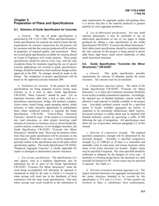 EM 1110-2-2000
1 Feb 94
Chapter 5
Preparation of Plans and Specifications
5-1. Selection of Guide Specification for Concrete
a. General. The use of guide specifications is
prescribed by ER 1110-2-1200, "Plans and Specifications."
Guide specifications for concrete are used to ensure that the
requirements for concrete construction for all projects will
be consistent and that the concrete produced will be uniform
in properties, of required quality, and economical. There
are several guide specifications available for concrete placed
on Corps of Engineers civil works projects. These guide
specifications should be used in every case, with the only
exceptions being for situations requiring the use of special
concrete applications not covered in guide specifications.
Changes should be limited to minor technical changes unless
approved in the DM. No changes should be made in the
format. The completion of project specifications will be
based on the approved concrete materials DM.
b. Guidelines for selection. If the project for which
specifications are being prepared involves mostly mass
concrete as in a lock or dam, Guide Specification
CW-03305, "Mass Concrete," should be used. For an
important structure, other than a lock or dam, such as a
powerhouse superstructure, bridge, fish hatchery complex,
visitor center, tunnel lining, major pumping station, intake
structure, or other structures appurtenant to embankment
dams where reinforced concrete is required, the Guide
Specification CW-03301, "Cast-in-Place Structural
Concrete," should be used. If the project is a recreational
site, road relocation, or other project involving small
amounts of concrete in structures such as culvert headwalls,
comfort stations, residences, or low headgate structures, the
Guide Specification CW-03307, "Concrete (for Minor
Structures)," should be used. There may be instances where
more than one guide specification will be necessary on the
same project. When this is the case, it will be important to
precisely outline in the specification and on the plans which
specification applies. The Guide Specification CW-03362,
"Preplaced Aggregate Concrete," is chiefly applicable for
repairs to damaged or deteriorated concrete structures.
c. Use of state specifications. The specifications of a
state agency, such as a highway department, may be
substituted for all or parts of the Guide Specification
CW-03307, "Concrete (for Minor Structures)," when the
work being accomplished will ultimately be operated or
maintained or both by the state in which it is located or
when savings will result due to the familiarity of local
contractors with the more usual specifications. One area
where savings may result would be in the substitution of
state requirements for aggregate quality and grading when
it is known that this is the material produced in greatest
quantity by local aggregate producers.
d. Use of abbreviated specifications. For very small
concrete placements, it may be justifiable to use an
abbreviated specification of one or two pages in length
produced by editing a state specification or the Guide
Specification CW-03307, "Concrete (for Minor Structures)."
Such abbreviated specifications should be considered when
the only concrete on the project is being placed in picnic
table bases, light bases, small culvert headwalls, or other
small noncritical structures.
5-2. Guide Specification "Concrete (for Minor
Structures)," CW-03307
a. General. This guide specification provides
requirements for concrete of adequate quality for minor
structures. All concrete must be air-entrained.
b. Cementitious materials options. The intent of the
Guide Specification CW-03307, "Concrete for Minor
Structures," is to allow the Contractor maximum flexibility
to use locally available cementitious materials. Accordingly,
the optional use of blended hydraulic cement would be
allowed if such material is reliably available in the project
area. Low-alkali portland cement would be a specified
option if locally available aggregates are known or
suspected to be potentially deleteriously alkali reactive.
Increased resistance to sulfate attack may be obtained with
blended hydraulic cement by specifying a suffix of MS
following the type of designation. All specifications must
allow the use of pozzolan; reference paragraph 2-2 of this
manual.
c. Selection of compressive strength. The required
specified compressive strength will be determined by the
structural designer. Normally, a specified compressive
strength (f′c) of 3,000 psi at 28 days is a reasonable and
attainable value in rural areas and remote locations where
many of the minor structures are located. Higher values
may be specified if required. The value specified should be
confirmed as adequate by the designer in every case. If
durability is a limiting design factor, the maximum w/c shall
normally be limited to 0.50. Lower values may be specified
if required. See Table 4-1.
d. Selection of nominal maximum aggregate size. The
largest nominal maximum size aggregate incorporated into
the minor structures intended to be covered by this
specification is 37.5 mm (1-1/2 in.). If thin sections are
involved or there is interference from reinforcement,
5-1
 