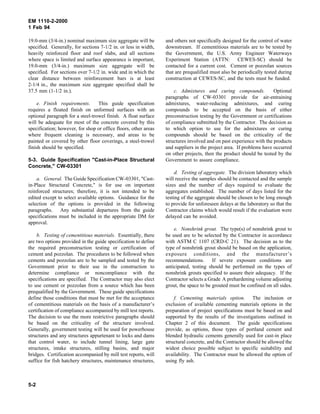 EM 1110-2-2000
1 Feb 94
19.0-mm (3/4-in.) nominal maximum size aggregate will be
specified. Generally, for sections 7-1/2 in. or less in width,
heavily reinforced floor and roof slabs, and all sections
where space is limited and surface appearance is important,
19.0-mm (3/4-in.) maximum size aggregate will be
specified. For sections over 7-1/2 in. wide and in which the
clear distance between reinforcement bars is at least
2-1/4 in., the maximum size aggregate specified shall be
37.5 mm (1-1/2 in.).
e. Finish requirements. This guide specification
requires a floated finish on unformed surfaces with an
optional paragraph for a steel-trowel finish. A float surface
will be adequate for most of the concrete covered by this
specification; however, for shop or office floors, other areas
where frequent cleaning is necessary, and areas to be
painted or covered by other floor coverings, a steel-trowel
finish should be specified.
5-3. Guide Specification "Cast-in-Place Structural
Concrete," CW-03301
a. General. The Guide Specification CW-03301, "Cast-
in-Place Structural Concrete," is for use on important
reinforced structures; therefore, it is not intended to be
edited except to select available options. Guidance for the
selection of the options is provided in the following
paragraphs. Any substantial departures from the guide
specifications must be included in the appropriate DM for
approval.
b. Testing of cementitious materials. Essentially, there
are two options provided in the guide specification to define
the required preconstruction testing or certification of
cement and pozzolan. The procedures to be followed when
cements and pozzolan are to be sampled and tested by the
Government prior to their use in the construction to
determine compliance or noncompliance with the
specifications are specified. The Contractor may also elect
to use cement or pozzolan from a source which has been
prequalified by the Government. These guide specifications
define those conditions that must be met for the acceptance
of cementitious materials on the basis of a manufacturer’s
certification of compliance accompanied by mill test reports.
The decision to use the more restrictive paragraphs should
be based on the criticality of the structure involved.
Generally, government testing will be used for powerhouse
structures and any structures appurtenant to locks and dams
that control water, to include tunnel lining, large gate
structures, intake structures, stilling basins, and major
bridges. Certification accompanied by mill test reports, will
suffice for fish hatchery structures, maintenance structures,
and others not specifically designed for the control of water
downstream. If cementitious materials are to be tested by
the Government, the U.S. Army Engineer Waterways
Experiment Station (ATTN: CEWES-SC) should be
contacted for a current cost. Cement or pozzolan sources
that are prequalified must also be periodically tested during
construction at CEWES-SC, and the tests must be funded.
c. Admixtures and curing compounds. Optional
paragraphs of CW-03301 provide for air-entraining
admixtures, water-reducing admixtures, and curing
compounds to be accepted on the basis of either
preconstruction testing by the Government or certifications
of compliance submitted by the Contractor. The decision as
to which option to use for the admixtures or curing
compounds should be based on the criticality of the
structures involved and on past experience with the products
and suppliers in the project area. If problems have occurred
on other projects, then the product should be tested by the
Government to assure compliance.
d. Testing of aggregate. The division laboratory which
will receive the samples should be contacted and the sample
sizes and the number of days required to evaluate the
aggregates established. The number of days listed for the
testing of the aggregate should be chosen to be long enough
to provide for unforeseen delays at the laboratory so that the
Contractor claims which would result if the evaluation were
delayed can be avoided.
e. Nonshrink grout. The type(s) of nonshrink grout to
be used are to be selected by the Contractor in accordance
with ASTM C 1107 (CRD-C 21). The decision as to the
type of nonshrink grout should be based on the application,
exposure conditions, and the manufacturer’s
recommendations. If severe exposure conditions are
anticipated, testing should be performed on the types of
nonshrink grouts specified to assure their adequacy. If the
Contractor selects a Grade A prehardening volume adjusting
grout, the space to be grouted must be confined on all sides.
f. Cementing materials option. The inclusion or
exclusion of available cementing materials options in the
preparation of project specifications must be based on and
supported by the results of the investigations outlined in
Chapter 2 of this document. The guide specifications
provide, as options, those types of portland cement and
blended hydraulic cements generally used for cast-in place
structural concrete, and the Contractor should be allowed the
widest choice possible subject to specific suitability and
availability. The Contractor must be allowed the option of
using fly ash.
5-2
 