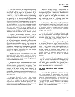 EM 1110-2-2000
1 Feb 94
g. Specifying aggregate. The coarse aggregate gradings
and aggregate quality to be specified in the guide
specifications must be based on and supported by the
investigations outlined in Chapter 2 of this document. The
ASTM C-33 (CRD-C 133) sizes selected as options will
depend on the nominal maximum size aggregate available
and appropriate for use in the various project structures as
specified in the guide specifications. The selection of the
nominal maximum size coarse aggregate will also be based
on the aggregate investigation. If technically feasible, the
size number selected will correspond to those available in
whatever commercial aggregate sources are listed. Note that
size No. 1, 2, 3, and 357 will not be specified since the
nominal maximum size represented by these designations
exceeds 37.5 mm (1-1/2 in.), and size No. 7 and 8 are for
"pea gravel" sizes not normally used in structural concrete.
h. Strength. The paragraph in part one of CW-03301
entitled "Design Requirements" lists the strengths required
for the various portions of the structure. It is necessary for
the designer to determine what strength is required and the
age at which the strength is needed or the design age.
Typically, this is 28 days; however, if construction or
operational loads are not anticipated for some longer period
of time, economies can be realized in the concrete by
proportioning concrete mixtures to attain design strengths at
later ages such as 90 or 180 days. It should be noted,
however, that durability requirements might result in higher
strengths due to the w/c requirements.
i. Batch-plant capacity. The computation of batch-plant
capacity for cast-in-place structural concrete will be based
on an assessment of the likely placement sequence on the
project. See Chapter 3 of this manual for guidance in
selecting the batch-plant capacity.
j. Batch-plant controls. The batch-plant control system
specified for cast-in-place structural concrete may be
partially automatic, semiautomatic, or automatic. The
semiautomatic plant should be provided with interlocks and
recorders if the project includes major structures. If
technically feasible, the batch-plant requirements should
coincide with the equipment which is locally available. See
Chapter 3 of this manual for more guidance on selection of
batch-plant type.
k. Concrete deposited in water. The optional
paragraph, CW-03301, entitled "Placing Concrete Under-
water" will be included in all specifications for projects
which include underwater placement of concrete. The
decision to use underwater placement in lieu of dewatering
must be discussed in the Concrete Materials DM.
l. Finishing unformed surfaces. Subparagraphs are
provided in paragraph 8-3 entitled "Finishing" to provide an
abrasive aggregate finish, a broom finish, or a bonded two-
course floor. The abrasive aggregate finish or broom finish
should be applied in those areas where slippery floor
surfaces would present a problem. A bonded two-course
floor would be an option for a warehouse area or other
surface exposed to heavy loads, traffic, and abrasion.
m. Sheet curing. Sheet curing may be specified for
horizontally finished surfaces such as roof slabs, floors not
subject to public view, or floors that are to be covered with
tile or resilient flooring by listing the areas to be so cured.
Polyethylene film shall not be used unless it is coated with
burlap or other materials.
n. Areas to be painted. If the project includes large
areas of concrete surfaces to be painted, they should be
impervious sheet cured, moist cured, or cured with a
chlorinated rubber base curing compound specified by
reference to ASTM C 309, (CRD-C 304) Class B.
o. Finishing formed surfaces. Optional subparagraphs
are included in the paragraph entitled "Formed Surfaces" to
provide for various finishes to achieve desired architectural
effects. The selection of the optional paragraphs will
depend on architectural requirements. The architectural
drawings should be consulted when preparing this
paragraph. When extensive use of architectural finishes are
planned, guidance for expanded specifications may be
obtained from CECW-EG. ACI 303R is an excellent
reference.
p. Floor tolerance. The optional paragraph in part 3,
CW-03301, entitled "Slab Tolerance by F-number System"
may be used as this technology becomes available in the
local project area or immediately as a very flat floor is
necessary. Reference the discussion in Chapter 8 of this
manual before specifying the F-number system.
5-4. Guide Specification "Mass Concrete,"
CW-03305
a. General. This specification is intended for large
civil works structures of predominately mass concrete.
These structures are almost always important water control
structures. This guide specification is the most restrictive of
the guides for concrete construction and is intended to be
used unedited except for selecting available options, unless
a deviation has been approved in advance in the materials
DM. Guidance for the selections of some of the options is
provided in the following paragraphs.
5-3
 