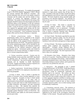 EM 1110-2-2000
1 Feb 94
b. Sampling of aggregates. To complete the paragraph
in part 2, CW-03305, entitled "Aggregates," CRD-C 100 and
the concrete materials DM should be consulted. The
division laboratory that will receive the samples should be
contacted, and the sample sizes and the number of days
required to evaluate the aggregate confirmed and
established. The number of days listed for the testing of the
aggregate should be chosen to be long enough to provide for
unforeseen delays at the laboratory so that the contractor
claims which could result if evaluation were delayed can be
avoided. It may be necessary to have some overlap in the
time required for aggregate quality testing and the time
required for mixture proportioning studies so as to not delay
the start of construction. Close coordination between the
project office and the division laboratory is important.
c. Mixture proportioning studies. Mixture
proportioning studies will be completed at the assigned
Corps of Engineers division laboratory. It is necessary to
insert the address of the assigned division laboratory in
Guide Specification CW-03305. The quantities required for
the mixture proportioning studies will be furnished by the
laboratory. Materials shipped to the laboratory should be
accompanied by the required contractor’s quality and
grading test reports. Government quality tests should be
performed in the division laboratory as judged necessary,
prior to mixture proportioning studies.
d. Testing cementitious materials. Current costs for
testing hydraulic cement, pozzolan, and GGBF slag should
be obtained from the Waterways Experiment Station
(ATTN: CEWES-SC). The cost for testing of cementitious
materials will be included in Guide Specification
CW-03305. Samples and funding of testing is required even
though prequalified sources are selected.
e. Surface requirements. Several classes of finish are
available in CW-03305 to be employed as described in the
following paragraphs.
(1) Class A finish. Class A finish is specified for
surfaces of structures where excellent appearance at close
range is important. Examples of Class A finish include
exterior walls of buildings of all types such as
superstructures of powerhouses and pumping plants, interior
surfaces of such walls when no other finish treatment is to
be added, floodwalls, and parapets, and other ornamental
structures on dams. The required form materials for
Class A finish are limited to new, well-matched tongue-and-
groove lumber or new plywood panels as specified in the
paragraph entitled "Materials" in Part 2 of CW-03101. The
forms should be clean, tightly set, and securely anchored to
prevent grout leaks.
(2) Class AHV finish. Class AHV is for finishes
exposed to a high-velocity (greater than 40 fps) flow of
water. Examples of this type of surface include lock filling
and emptying ports, lock culverts, outlet works, and spillway
tunnels. The forms should be strong and held rigidly and
accurately to the specified alignment. The materials for
forms are the same as Class A finish except that steel forms
may be used.
(3) Class B finish. This finish is specified for
permanently exposed surfaces where excellence of
appearance treatment is not as paramount. Examples
include concrete dams and appurtenances (except where
Class A finish is required), retaining walls, floodwalls,
exposed surfacing of culverts, and outlet works.
(4) Class C finish. This finish is specified for areas that
are not normally exposed to public view but will not be
permanently covered with backfill. Examples include
machinery rooms and interior passageways in large projects.
(5) Class D finish. This finish is specified for concrete
surfaces where roughness and irregularities are not
objectionable. Examples include bulkhead faces of
monoliths in mass concrete structures and surfaces against
which backfill will be placed. The chief requirement of the
form is that it be watertight.
(6) Absorptive form lining. Absorptive form lining
should not be specified. Numerous problems have resulted
due to the use of absorptive form linings: small air bubbles
remaining immediately below a thin surface skin of mortar,
form lining sticking to concrete surfaces, and in general, the
results have not justified the extra cost.
f. Appearance. The paragraph in part 3 entitled
"Curing and Protection" of CW-03305, "Guide Specification
for Mass Concrete," provides for those surfaces on which
discoloration would be aesthetically undesirable and
therefore need to be removed. The surfaces are those
permanently exposed to view by the general public. In
areas where the only available curing water is likely to stain
or where aggregate impurities contribute to staining, it may
be economically infeasible to prevent or remove all staining,
and staining should be removed only on those surfaces
constantly exposed to public view on which staining would
be aesthetically troublesome.
g. Cementitious materials option. The inclusion or
exclusion of available cementing materials options in the
preparation of project specifications must be based on and
supported by the results of the investigation outlined in
Chapter 2 of this manual. The guide specification provides
5-4
 