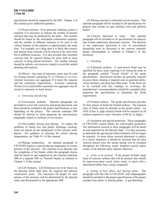 EM 1110-2-2000
1 Feb 94
specification should be supported by the DM. Chapter 3 of
this manual gives additional guidance.
(3) Preset mixtures. If an automatic batching system is
required, it is necessary to indicate the number of present
mixtures that may be produced by the plant. This number
should be based on the anticipated construction sequence
and the number of different mixtures to be used in the
various features of the projects at approximately the same
time. For example, on a large dam it is likely that exterior
and interior mass concrete will be placed at the same time
but in different locations. It is also possible that structural
concrete may be required during the same shift as mass
concrete is being placed elsewhere. The number selected
should be realistic, not excessive simply to avoid the needed
planning and analysis.
(4) Mixers. Any type of stationary mixer may be used
for mixing concrete containing 75- or 150-mm (3- or 6-in.)
nominal maximum size aggregate if it meets the capacity
and the uniformity requirements. Concrete containing
50-mm (2-in.) and smaller maximum size aggregate may be
mixed in stationary or truck mixers.
n. Conveying and placing.
(1) Conveyance methods. Optional paragraphs are
provided to cover belt conveyors and pump placement, and
these should be included in the project specifications, or not,
depending on the project. The concrete materials DM
should be referred to when preparing the specifications
paragraphs related to methods of conveyance.
(2) Hot-weather mixing and placing. To reduce the
problems of slump loss and plastic shrinkage cracking,
limits are placed on the temperature of the concrete when
placed. For guidance in selecting the correct placing
temperatures, see Table 8-1 of this manual.
(3) Placing temperature. An optional paragraph of
CW-03305 requires a special placing temperature in certain
portions of the structure. The selection of an alternate and
the completion of the blanks within the paragraph chosen
shall be based on and supported by the concrete materials
DM or a separate DM on Thermal Studies as outlined in
Chapter 3 of this manual.
(4) Lift thickness. Lift thicknesses are to be shown on
the drawing which shall show the required and optional
construction joints. The maximum lift height for each
portion of the structure will be determined by the thermal
study and documented in the appropriate DM.
(5) Placing concrete in unformed curved sections. This
optional paragraph will be included in all specifications for
projects that include an ogee spillway crest and spillway
bucket.
(6) Concrete deposited in water. This optional
paragraph will be included in all specifications for projects
that include underwater placement concrete. The decision
to use underwater placement in lieu of conventional
dewatering must be discussed in the concrete materials
design memorandum as outlined in Chapter 2 of this
document.
o. Finishing.
(1) Unformed surfaces. A steel-trowel finish may be
specified for those areas requiring it by listing the areas in
the paragraph entitled "Trowel Finish" of the guide
specifications. Steel-trowel finishes are generally required
in areas where cleaning is required such as generator decks,
visitor facilities, and shop and office areas. If the floors are
to be overlaid with tile, coatings, or coverings, the
manufacturer’s recommendations should be consulted when
preparing the specifications to determine the finish
requirements.
(2) Formed surfaces. The guide specification provides
for four classes of finish for formed surfaces. The required
class of finish must be denoted on the project plans. An
AHV (Class A, high velocity) finish will be required on all
surfaces exposed to water velocities of 40 ft/s or higher.
(3) Insulation and special protection. These paragraphs
of CW-03305 contain blanks for cold-weather protection.
The information inserted in these paragraphs will be based
on and supported by the thermal study. It is also necessary
to determine the age beyond which insulation will no longer
be required. In areas where concrete placement is subject
to a winter shutdown, it should be assumed that all mass
concrete placed since the spring startup will be insulated
throughout the following winter shutdown period unless
results of the thermal study indicate otherwise.
p. Areas to be painted. If the project includes large
areas of concrete surfaces that will be painted, they should
be impervious-sheet cured, moist cured, or cured with a
chlorinated-rubber base curing compound.
q. Setting of base plates and bearing plates. The
paragraph with this title in CW-03305 with subparagraphs
should be included in the project specifications if the project
includes base plates or bearing plates. A gas-liberating
5-6
 